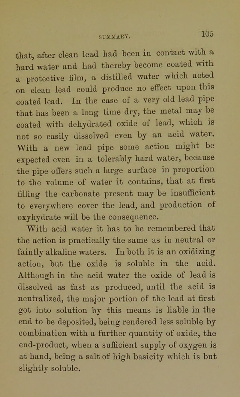 that, after clean lead had been in contact with a hard water and had thereby become coated with a protective film, a distilled water which acted on clean lead could produce no effect upon this coated lead. In the case of a very old lead pipe that has been a long time dry, the metal may be coated with dehydrated oxide of lead, which is not so easily dissolved even by an acid water. With a new lead pipe some action might be expected even in a tolerably hard water, because the pipe offers such a large surface in proportion to the volume of water it contains, that at first filling the carbonate present may be insufficient to everywhere cover the lead, and production of oxyliydrate will be the consequence. With acid water it has to be remembered that the action is practically the same as in neutral or faintly alkaline waters. In both it is an oxidizing action, but the oxide is soluble in the acid. Although in the acid water the oxide of lead is dissolved as fast as produced, until the acid is neutralized, the major portion of the lead at first got into solution by this means is liable in the end to be deposited, being rendered less soluble by combination with a further quantity of oxide, the end-product, when a sufficient supply of oxygen is at hand, being a salt of high basicity which is but slightly soluble.