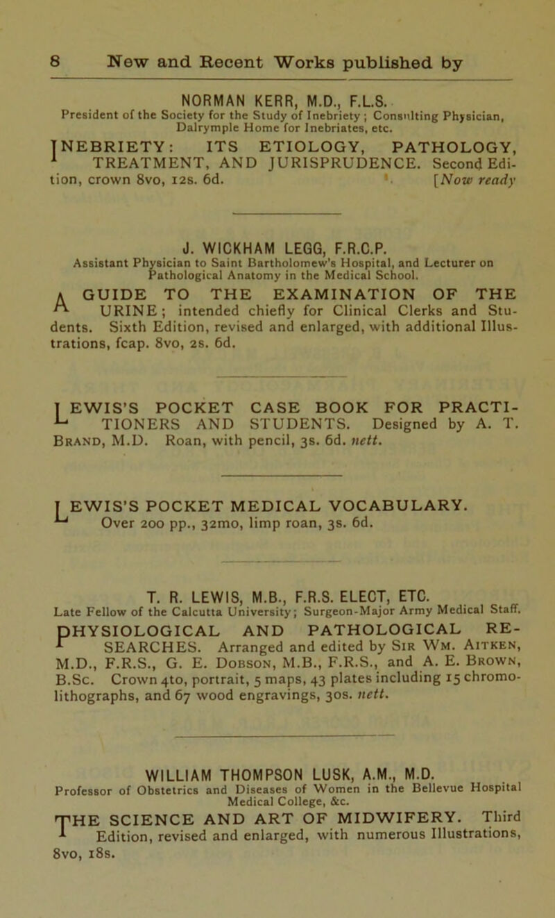 NORMAN KERR, M.D., F.L.S. President of the Society for the Study of Inebriety ; Consulting Physician, Dalrymple Home for Inebriates, etc. INEBRIETY: ITS ETIOLOGY, PATHOLOGY, 1 TREATMENT, AND JURISPRUDENCE. Second Edi- tion, crown 8vo, 12s. 6d. [Now ready J. WICKHAM LEGG, F.R.C.P. Assistant Physician to Saint Bartholomew's Hospital, and Lecturer on Pathological Anatomy in the Medical School. a GUIDE TO THE EXAMINATION OF THE URINE; intended chiefly for Clinical Clerks and Stu- dents. Sixth Edition, revised and enlarged, with additional Illus- trations, fcap. 8vo, 2s. 6d. I EWIS’S POCKET CASE BOOK FOR PRACTI- TIONERS AND STUDENTS. Designed by A. T. Brand, M.D. Roan, with pencil, 3s. 6d. nett. | EWIS’S POCKET MEDICAL VOCABULARY. Over 200 pp., 321T10, limp roan, 3s. 6d. T. R. LEWIS, M.B., F.R.S. ELECT, ETC. Late Fellow of the Calcutta University; Surgeon-Major Army Medical Staff. PHYSIOLOGICAL AND PATHOLOGICAL RE- SEARCHES. Arranged and edited by Sir Wm. Aitken, M.D., F.R.S., G. E. Dobson, M.B., F.R.S., and A. E. Brown, B.Sc. Crown 4to, portrait, 5 maps, 43 plates including 15 chromo- lithographs, and 67 wood engravings, 30s. nett. WILLIAM THOMPSON LUSK, A.M., M.D. Professor of Obstetrics and Diseases of Women in the Bellevue Hospital Medical College, &c. T'HE SCIENCE AND ART OF MIDWIFERY. Third 1 Edition, revised and enlarged, with numerous Illustrations, 8vo, 18s.