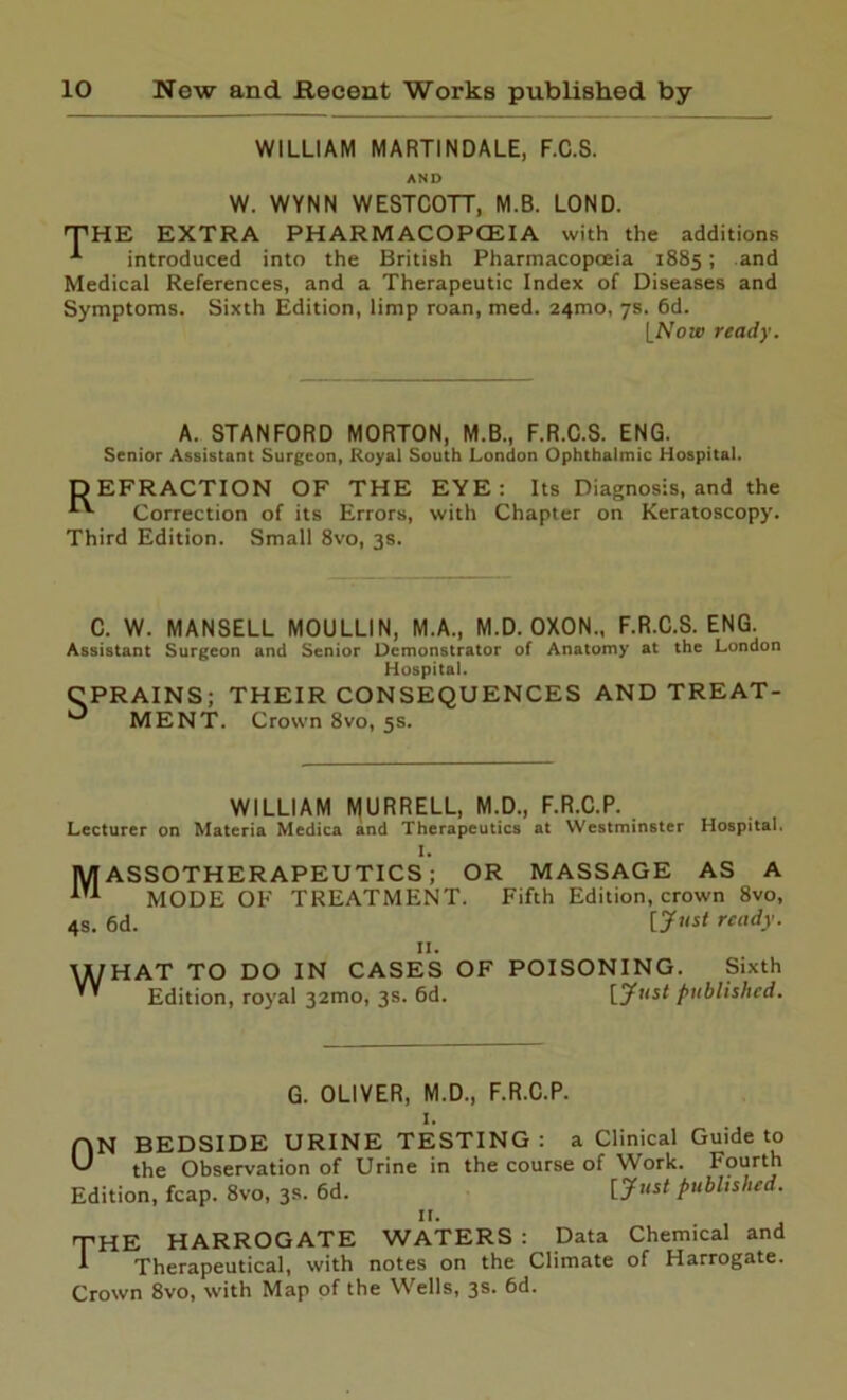 WILLIAM MARTINDALE, F.C.S. AND W. WYNN WESTCOTT, M.B. LOND. 'THE EXTRA PH ARM ACOPCEIA with the additions introduced into the British Pharmacopoeia 1885; and Medical References, and a Therapeutic Index of Diseases and Symptoms. Sixth Edition, limp roan, med. 24100, 7s. 6d. INow ready. A. STANFORD MORTON, M.B., F.R.C.S. ENG. Senior Assistant Surgeon, Royal South London Ophthalmic Hospital. DEFRACTION OF THE EYE: Its Diagnosis, and the Correction of its Errors, with Chapter on Keratoscopy. Third Edition. Small 8vo, 3s. C. W. MANSELL MOULLIN, M.A., M.D. OXON., F.R.C.S. ENG. Assistant Surgeon and Senior Demonstrator of Anatomy at the London Hospital. CPRAINS; THEIR CONSEQUENCES ME NT. Crown 8vo, 5s. AND TREAT- WILLIAM MURRELL, M.D., F.R.C.P. Lecturer on Materia Medica and Therapeutics at Westminster Hospital. I. MASSOTHERAPEUTICS; OR MASSAGE AS A MODE OF TREATMENT. Fifth Edition, crown 8vo, 4s. 6d. ready. 11. WHAT TO DO IN CASES OF POISONING. Sixth Edition, royal 32010, 3s. 6d. [“Just published. G. OLIVER, M.D., F.R.C.P. 1. ON BEDSIDE URINE TESTING: a Clinical Guide to the Observation of Urine in the course of Work. Fourth Edition, fcap. 8vo, 3s. 6d. published. 11. THE HARROGATE WATERS : Data Chemical and 1 Therapeutical, with notes on the Climate of Harrogate. Crown 8vo, with Map of the Wells, 3s. 6d.