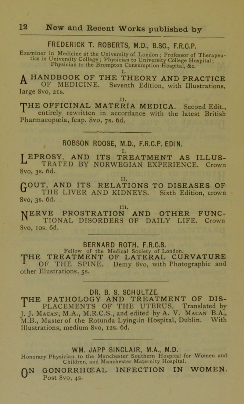 FREDERICK T. ROBERTS, M.D., B.SC., F.R.C.P. Examiner in Medicine at the University of London; Professor of Therapeu- tics in University College ; Physician to University College Hospital; Physician to the Brompton Consumption Hospital, &c. I. A HANDBOOK OF THE THEORY AND PRACTICE OF MEDICINE. Seventh Edition, with Illustrations, large 8vo, 2is. 11. THE OFFICINAL MATERIA MEDICA. Second Edit., 1 entirely rewritten in accordance with the latest British Pharmacopoeia, fcap. 8vo, 7s. 6d. ROBSON ROOSE, M.D., F.R.C.P. EDIN. I. I EPROSY, AND ITS TREATMENT AS ILLUS- u TRATED BY NORWEGIAN EXPERIENCE. Crown 8vo, 3s. fid. II. POUT, AND ITS RELATIONS TO DISEASES OF u THE LIVER AND KIDNEYS. Sixth Edition, crown 8vo, 3 s. 6d. hi. MERVE PROSTRATION AND OTHER FUNC- n TIONAL DISORDERS OF DAILY LIFE. Crown 8vo, 10s. 6d. BERNARD ROTH, F.R.C.S. Fellow of the Medical Society of London. THE TREATMENT OF LATERAL CURVATURE *■ OF THE SPINE. Demy 8vo, with Photographic and other Illustrations, 5s. pHE DR. B. S. SCHULTZE. PATHOLOGY AND TREATMENT OF DIS- PLACEMENTS OF THE UTERUS. Translated by J. J. Macan, M.A., M.R.C.S., and edited by A. V. Macan B.A., M.B., Master of the Rotunda Lying-in Hospital, Dublin. With Illustrations, medium 8vo, 12s. 6d. WM. JAPP SINCLAIR, M.A., M.D. Honorary Physician to the Manchester Southern Hospital for Women and Children, and Manchester Maternity Hospital. AN GONORRHOEAL INFECTION IN WOMEN. Post 8vo, 4s.