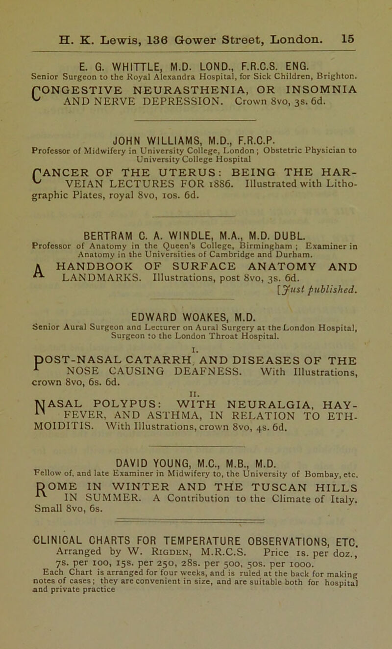 E. G. WHITTLE, M.D. LOND., F.R.C.S. ENG. Senior Surgeon to the Royal Alexandra Hospital, for Sick Children, Brighton. PONGESTIVE NEURASTHENIA, OR INSOMNIA ^ AND NERVE DEPRESSION. Crown 8vo, 3s. 6d. JOHN WILLIAMS, M.D., F.R.C.P. Professor of Midwifery in University College, London ; Obstetric Physician to University College Hospital fANCER OF THE UTERUS: BEING THE HAR- ^ VEIAN LECTURES FOR 1886. Illustrated with Litho- graphic Plates, royal 8vo, 10s. 6d. BERTRAM C. A. WINDLE, M.A., M.D. DUBL. Professor of Anatomy in the Queen’s College, Birmingham ; Examiner in Anatomy in the Universities of Cambridge and Durham. A HANDBOOK OF SURFACE ANATOMY AND LANDMARKS. Illustrations, post 8vo, 3s. 6d. [Just published. EDWARD WOAKES, M.D. Senior Aural Surgeon ana Lecturer on Aural Surgery at the London Hospital, Surgeon to the London Throat Hospital. I. DOST-NASAL CATARRH AND DISEASES OF THE 1 NOSE CAUSING DEAFNESS. With Illustrations, crown 8vo, 6s. 6d. II. 1MASAL POLYPUS: WITH NEURALGIA, HAY- FEVER, AND ASTHMA, IN RELATION TO ETH- MOIDITIS. With Illustrations, crown 8vo, 4s. 6d. DAVID YOUNG, M.C., M.B., M.D. Fellow of, and late Examiner in Midwifery to, the University of Bombay, etc. DOME IN WINTER AND THE TUSCAN HILLS IN SUMMER. A Contribution to the Climate of Italy. Small 8vo, 6s. CLINICAL CHARTS FOR TEMPERATURE OBSERVATIONS, ETC. Arranged by W. Rigden, M.R.C.S. Price is. per doz.,' 7s. per 100, 15s. per 250, 28s. per 500, 50s. per 1000. Each Chart is arranged for four weeks, and is ruled at the back for making notes of cases; they are convenient in size, and are suitable both for hospital and private practice