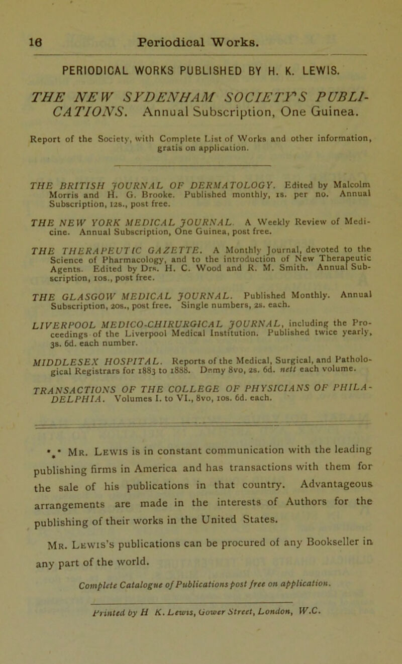 10 Periodical Works. PERIODICAL WORKS PUBLISHED BY H. K. LEWIS. THE NEW SYDENHAM SOCIETYS PUBLI- CATIONS. Annual Subscription, One Guinea. Report of the Society, with Complete List of Works and other information, gratis on application. THE BRITISH JOURNAL OF DERMATOLOGY. Edited by Malcolm Morris and H. G. Brooke. Published monthly, is. per no. Annual Subscription, 12s., post free. THE NEW YORK MEDICAL JOURNAL A Weekly Review of Medi- cine. Annual Subscription, One Guinea, post free. THE THERAPEUTIC GAZETTE. A Monthly Journal, devoted to the Science of Pharmacology, and to the introduction of New Therapeutic Agents. Edited by Drs. H. C. Wood and R. M. Smith. Annual Sub- scription, ios., post free. THE GLASGOW MEDICAL JOURNAL. Published Monthly. Annual Subscription, 20s., post free. Single numbers, 2s. each. LIVERPOOL MEDICO-CHIRURGICAL JOURNAL, including the Pro- ceedings of the Liverpool Medical Institution. Published twice yearly, 3s. 6d. each number. MIDDLESEX HOSPITAL. Reports of the Medical, Surgical, and Patholo- gical Registrars for 1883 to 1888. Demy 8vo, 2s. 6d. nett each volume. TRANSACTIONS OF THE COLLEGE OF PHYSICIANS OF PHILA- DELPHIA. Volumes I. to VI., 8vo, 10s. 6d. each. • • Mr. Lewis is in constant communication with the leading publishing firms in America and has transactions with them for the sale of his publications in that country. Advantageous arrangements are made in the interests of Authors for the publishing of their works in the United States. Mr. Lewis’s publications can be procured of any Bookseller in, any part of the world. Complete Catalogue of Publications post free on application. Printed by H K. Lewis, Gower Street, London, W.C.