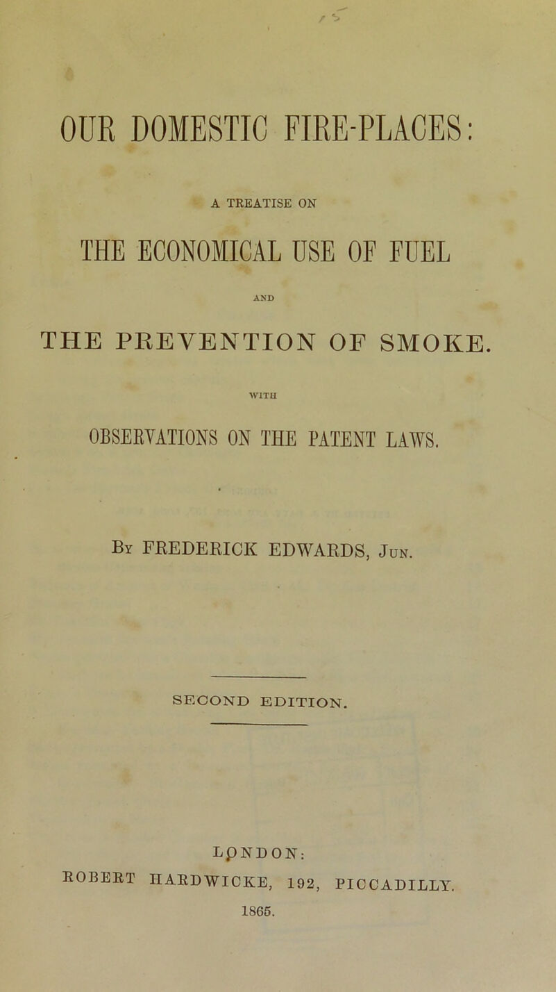 OUR DOMESTIC FIRE-PLACES: A TREATISE ON THE ECONOMICAL USE OF FUEL AND THE PREVENTION OF SMOKE. WITH OBSERVATIONS ON THE PATENT LAWS. By FREDERICK EDWARDS, Jun. SECOND EDITION. LpNDON: ROBERT IIARDWICKE, 192, PICCADILLY. 1865.