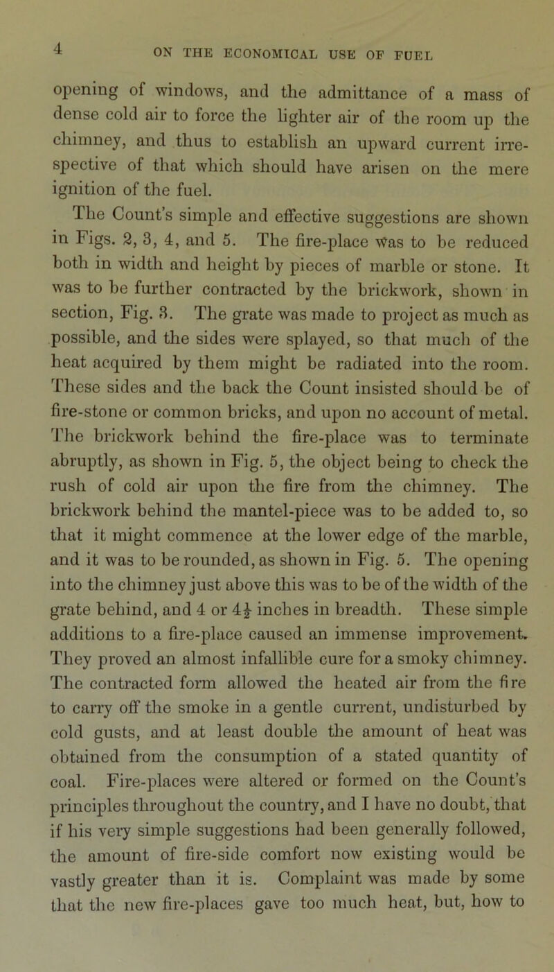 opening of windows, and the admittance of a mass of dense cold air to force the lighter air of the room up the chimney, and thus to establish an upward current irre- spective of that which should have arisen on the mere ignition of the fuel. The Count’s simple and effective suggestions are shown in Figs. 2, 3, 4, and 5. The fire-place Was to be reduced both in width and height by pieces of marble or stone. It was to be further contracted by the brickwork, shown in section, Fig. 3. The grate was made to project as much as possible, and the sides were splayed, so that much of the heat acquired by them might be radiated into the room. These sides and the back the Count insisted should be of fire-stone or common bricks, and upon no account of metal. The brickwork behind the fire-place was to terminate abruptly, as shown in Fig. 5, the object being to check the rush of cold air upon the fire from the chimney. The brickwork behind the mantel-piece was to be added to, so that it might commence at the lower edge of the marble, and it was to be rounded, as shown in Fig. 5. The opening into the chimney just above this was to be of the width of the grate behind, and 4 or 4£ inches in breadth. These simple additions to a fire-place caused an immense improvement They proved an almost infallible cure for a smoky chimney. The contracted form allowed the heated air from the fire to carry off the smoke in a gentle current, undisturbed by cold gusts, and at least double the amount of heat was obtained from the consumption of a stated quantity of coal. Fire-places were altered or formed on the Count’s principles throughout the country, and I have no doubt, that if his very simple suggestions had been generally followed, the amount of fire-side comfort now existing would be vastly greater than it is. Complaint was made by some that the new fire-places gave too much heat, but, how to