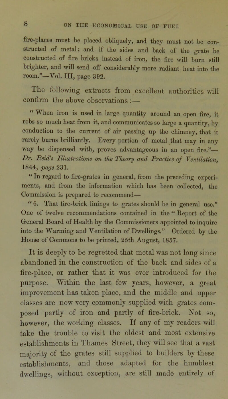 fire-places must be placed obliquely, and they must not be con- structed of metal; and if the sides and back of the grate be constructed of fire bricks instead of iron, the fire will burn still brighter, and will send off considerably more radiant heat into the room.”—Vol. Ill, page 392. The following extracts from excellent authorities will confirm the above observations :— “ When iron is used in large quantity around an open fire, it robs so much heat from it, and communicates so large a quantity, by conduction to the current of air passing up the chimney, that it rarely bums brilliantly. Every portion of metal that may in any way bo dispensed with, proves advantageous in an open fire.”— Dr. Reid1 s Illustrations on the Theory and Practice of Ventilation, 1844, page 231. “ In regard to fire-grates in general, from the preceding experi- ments, and from the information which has been collected, the Commission is prepared to recommend— “ 6. That fire-brick linings to grates should be in general use.” One of twelve recommendations contained in the “ Report of the General Board of Health by the Commissioners appointed to inquire into the Warming and Ventilation of Dwellings.” Ordered by the House of Commons to be printed, 25th August, 1857. It is deeply to be regretted that metal was not long since abandoned in the construction of the hack and sides of a fire-place, or rather that it was ever introduced for the purpose. Within the last few years, however, a great improvement has taken place, and the middle and upper classes are now very commonly supplied with grates com- posed partly of iron and partly of fire-brick. Not so, however, the working classes. If any of my readers will take the trouble to visit the oldest and most extensive establishments in Thames Street, they will see that a vast majority of the grates still supplied to builders by these establishments, and those adapted for the humblest dwellings, without exception, are still made entirely of