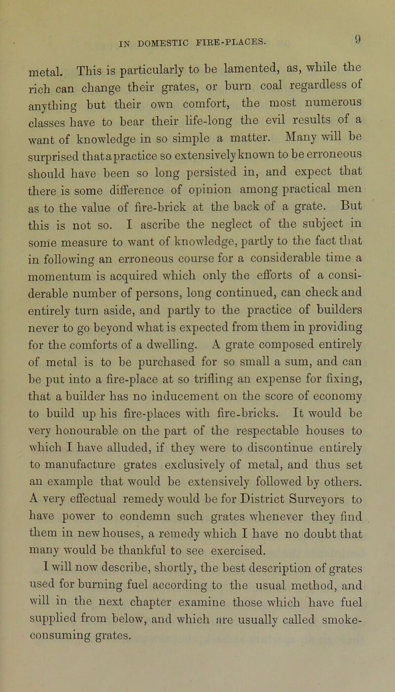 metal. This is particularly to be lamented, as, while the rich can change their grates, or burn coal regardless of anything but their own comfort, the most numerous classes have to bear their life-long the evil results of a want of knowledge in so simple a matter. Many will he surprised that a practice so extensively known to he erroneous should have been so long persisted in, and expect that there is some difference of opinion among practical men as to the value of fire-brick at the back of a grate. But this is not so. I ascribe the neglect of the subject in some measure to want of knowledge, partly to the fact that in following an erroneous course for a considerable time a momentum is acquired which only the efforts of a consi- derable number of persons, long continued, can check and entirely turn aside, and partly to the practice of builders never to go beyond what is expected from them in providing for the comforts of a dwelling. A grate composed entirely of metal is to he purchased for so small a sum, and can he put into a fire-place at so trifling an expense for fixing, that a builder has no inducement on the score of economy to build up his fire-places with fire-bricks. It would be very honourable on the part of the respectable houses to which I have alluded, if they were to discontinue entirely to manufacture grates exclusively of metal, and thus set an example that would he extensively followed by others. A very effectual remedy would be for District Surveyors to have power to condemn such grates whenever they find them in new houses, a remedy which I have no doubt that many would be thankful to see exercised. I will now describe, shortly, the best description of grates used for burning fuel according to the usual method, and will in the next chapter examine those which have fuel supplied from below, and which are usually called smoke- consuming grates.