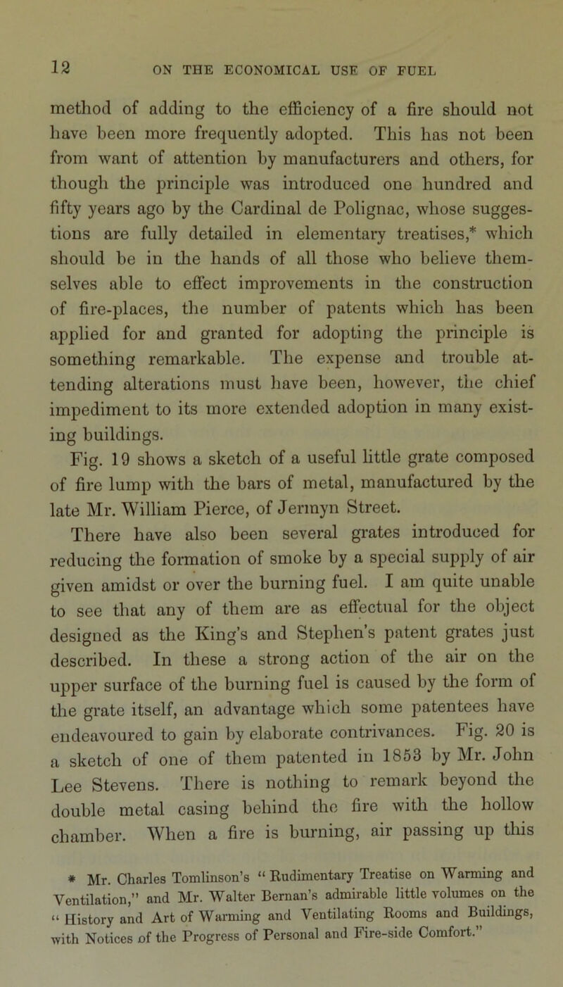 method of adding to the efficiency of a fire should not have been more frequently adopted. This has not been from want of attention by manufacturers and others, for though the principle was introduced one hundred and fifty years ago by the Cardinal de Polignac, whose sugges- tions are fully detailed in elementary treatises,* which should be in the hands of all those who believe them- selves able to effect improvements in the construction of fire-places, the number of patents which has been applied for and granted for adopting the principle is something remarkable. The expense and trouble at- tending alterations must have been, however, the chief impediment to its more extended adoption in many exist- ing buildings. Fig. 19 shows a sketch of a useful little grate composed of fire lump with the bars of metal, manufactured by the late Mr. William Pierce, of Jermyn Street. There have also been several grates introduced for reducing the formation of smoke by a special supply of air given amidst or over the burning fuel. I am quite unable to see that any of them are as effectual for the object designed as the King’s and Stephen’s patent grates just described. In these a strong action of the air on the upper surface of the burning fuel is caused by the form of the grate itself, an advantage which some patentees have endeavoured to gain by elaborate contrivances. Fig. 20 is a sketch of one of them patented in 1853 by Mr. John Lee Stevens. There is nothing to remark beyond the double metal casing behind the fire with the hollow chamber. When a fire is burning, air passing up this * Mr. Charles Tomlinson’s “ Rudimentary Treatise on Warming and Ventilation,” and Mr. Walter Bernan’s admirable little volumes on the “ History and Art of Warming and Ventilating Rooms and Buildings, with Notices of the Progress of Personal and Fire-side Comfort.”