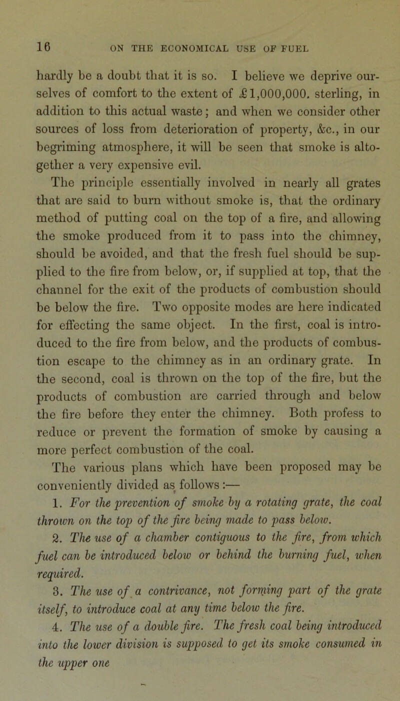 hardly be a doubt that it is so. I believe we deprive our- selves of comfort to the extent of .£1,000,000. sterling, in addition to this actual waste; and when we consider other sources of loss from deterioration of property, &c., in our begriming atmosphere, it will be seen that smoke is alto- gether a very expensive evil. The principle essentially involved in nearly all grates that are said to burn without smoke is, that the ordinary method of putting coal on the top of a fire, and allowing the smoke produced from it to pass into the chimney, should be avoided, and that the fresh fuel should be sup- plied to the fire from below, or, if supplied at top, that the channel for the exit of the products of combustion should be below the fire. Two opposite modes are here indicated for effecting the same object. In the first, coal is intro- duced to the fire from below, and the products of combus- tion escape to the chimney as in an ordinary grate. In the second, coal is thrown on the top of the fire, but the products of combustion are carried through and below the fire before they enter the chimney. Both profess to reduce or prevent the formation of smoke by causing a more perfect combustion of the coal. The various plans which have been proposed may be conveniently divided as follows :— 1. For the prevention of smoke hy a rotating grate, the coal thrown on the top of the fire being made to pass below. 2. The use of a chamber contiguous to the fire, from which fuel can be introduced below or behind the burning fuel, when required. 3. The use of a contrivance, not forming part of the grate itself, to introduce coal at any time below the fire. 4. The use of a double fire. The fresh coal being introduced into the lower division is supposed to get its smoke consumed in the upper one