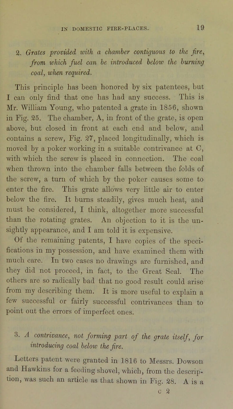 2. Grates provided ivith a chamber contiguous to the fire, from which fuel can be introduced below the burning coal, when required. This principle has been honored by six patentees, but I can only find that one has had any success. This is Mr. William Young, who patented a grate in 1856, shown in Fig. 25. The chamber, A, in front of the grate, is open above, but closed in front at each end and below, and contains a screw, Fig. 27, placed longitudinally, which is moved by a poker working in a suitable contrivance at C, with which the screw is placed in connection. The coal when thrown into the chamber falls between the folds of the screw, a turn of which by the poker causes some to enter the fire. This grate allows very little air to enter below the fire. It burns steadily, gives much heat, and must be considered, I think, altogether more successful than the rotating grates. An objection to it is the un- sightly appearance, and I am told it is expensive. 01 the remaining patents, I have copies of the speci- fications in my possession, and have examined them with much care. In two cases no drawings are furnished, and they did not proceed, in fact, to the Great Seal. The others are so radically bad that no good result could arise from my describing them. It is more useful to explain a few successful or fairly successful contrivances than to point out the errors of imperfect ones. 3. A contrivance, not forming part of the grate itself, for introducing coal below the fire. Letters patent were granted in 1816 to Messrs. Dowson and Hawkins lor a feeding shovel, which, from the descrip- tion, was such an article as that shown in Fig. 28. A is a c 2