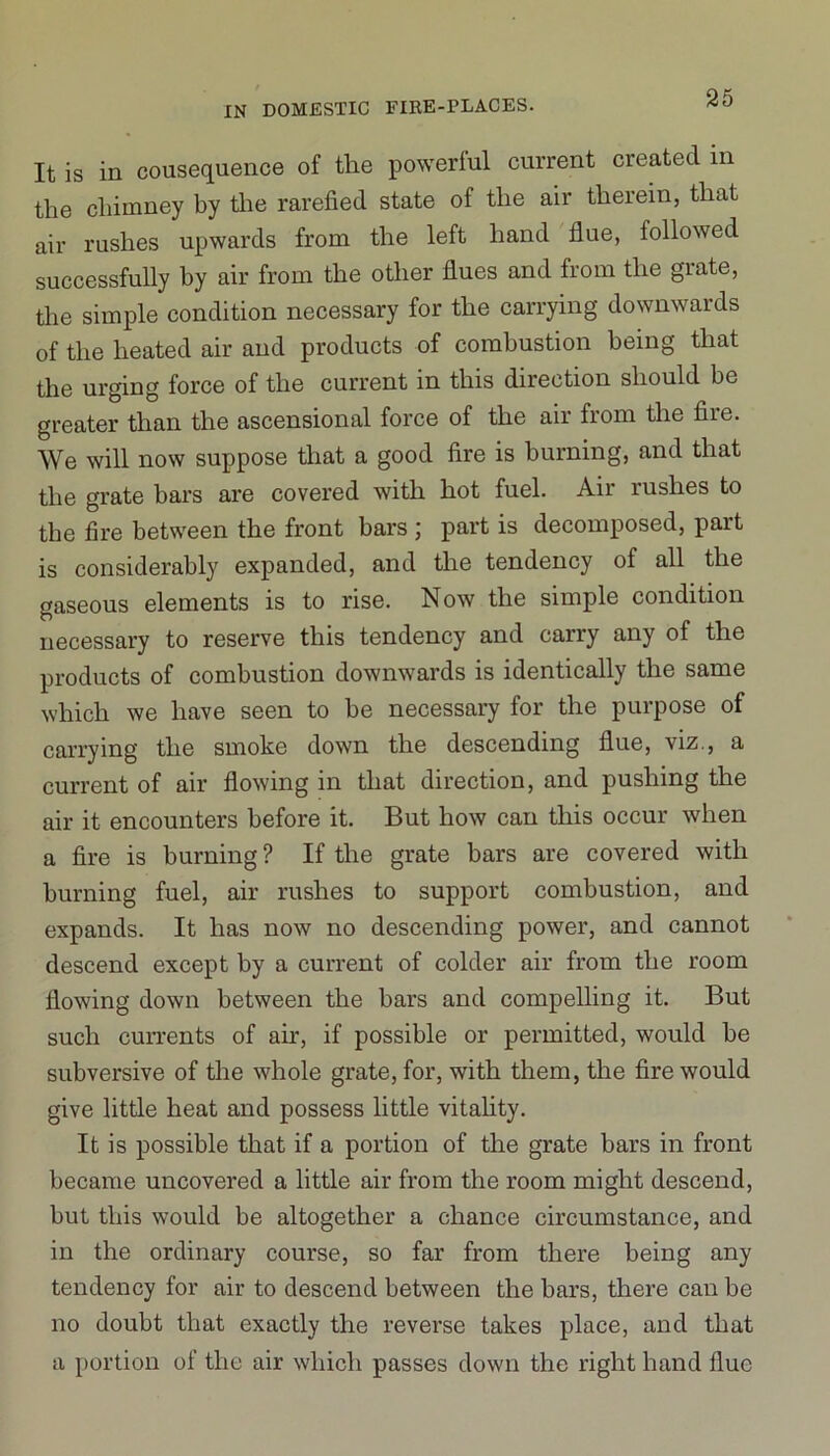 It is in cousequence of the powerful current created in the chimney by the rarefied state of the air therein, that air rushes upwards from the left hand flue, followed successfully by air from the other flues and from the grate, the simple condition necessary for the carrying downwards of the heated air and products of combustion being that the urging force of the current in this direction should be greater than the ascensional force of the air from the fire. We will now suppose that a good fire is burning, and that the grate bars are covered with hot fuel. Air rushes to the fire between the front bars ; part is decomposed, part is considerably expanded, and the tendency of all the gaseous elements is to rise. Now the simple condition necessary to reserve this tendency and carry any of the products of combustion downwards is identically the same which we have seen to be necessary for the purpose of carrying the smoke down the descending flue, viz., a current of air flowing in that direction, and pushing the air it encounters before it. But how can this occur when a fire is burning? If the grate bars are covered with burning fuel, air rushes to support combustion, and expands. It has now no descending power, and cannot descend except by a current of colder air from the room flowing down between the bars and compelling it. But such currents of air, if possible or permitted, would he subversive of the whole grate, for, with them, the fire would give little heat and possess little vitality. It is possible that if a portion of the grate bars in front became uncovered a little air from the room might descend, but this would be altogether a chance circumstance, and in the ordinary course, so far from there being any tendency for air to descend between the bars, there can be no doubt that exactly the reverse takes place, and that a portion of the air which passes down the right hand flue