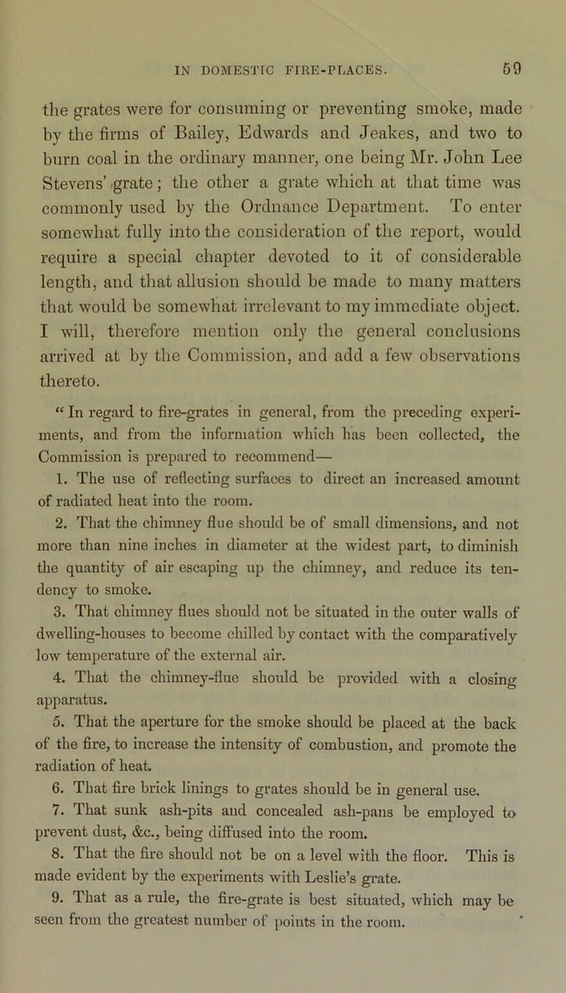 the grates were for consuming or preventing smoke, made by the firms of Bailey, Edwards and Jeakes, and two to burn coal in the ordinary manner, one being Mr. John Lee Stevens’ grate; the other a grate which at that time was commonly used by the Ordnance Department. To enter somewhat fully into the consideration of the report, would require a special chapter devoted to it of considerable length, and that allusion should be made to many matters that would be somewhat irrelevant to my immediate object. I will, therefore mention only the general conclusions arrived at by the Commission, and add a few observations thereto.  In regard to fire-grates in general, from the preceding experi- ments, and from the information which has been collected, the Commission is prepared to recommend— 1. The use of reflecting surfaces to dii’ect an increased amount of radiated heat into the room. 2. That the chimney flue should be of small dimensions, and not more than nine inches in diameter at the widest part, to diminish the quantity of air escaping up the chimney, and reduce its ten- dency to smoke. 3. That chimney flues should not be situated in the outer walls of dwelling-houses to become chilled by contact with the comparatively low temperature of the external air. 4. That the chimney-flue should be provided with a closing apparatus. 5. That the aperture for the smoke should be placed at the back of the fire, to increase the intensity of combustion, and promote the radiation of heat. 6. That fire brick linings to grates should be in general use. 7. That sunk ash-pits and concealed ash-pans be employed to prevent dust, &c., being diffused into the room. 8. That the fire should not be on a level with the floor. This is made evident by the experiments with Leslie’s grate. 9. That as a rule, the fire-grate is best situated, which may be seen from tho greatest number of points in the room.