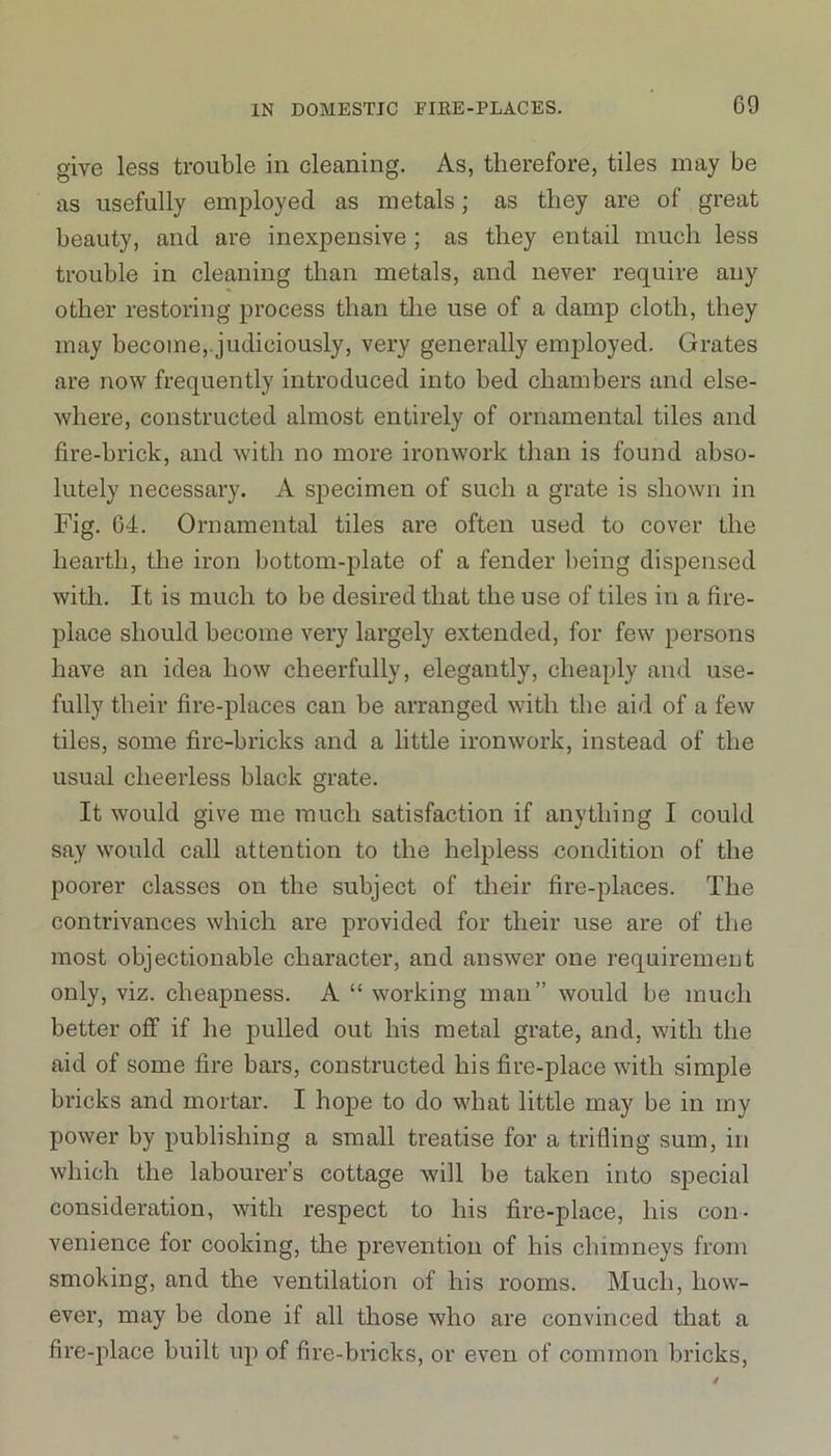 give less trouble in cleaning. As, therefore, tiles may be as usefully employed as metals; as they are of great beauty, and are inexpensive; as they entail much less trouble in cleaning than metals, and never require any other restoring process than the use of a damp cloth, they may become, judiciously, very generally employed. Grates are now frequently introduced into bed chambers and else- where, constructed almost entirely of ornamental tiles and fire-brick, and with no more ironwork than is found abso- lutely necessary. A specimen of such a grate is shown in Fig. 64. Ornamental tiles are often used to cover the hearth, the iron bottom-plate of a fender being dispensed with. It is much to be desired that the use of tiles in a fire- place should become very largely extended, for few persons have an idea how cheerfully, elegantly, cheaply and use- fully their fire-places can be arranged with the aid of a few tiles, some fire-bricks and a little ironwork, instead of the usual cheerless black grate. It would give me much satisfaction if anything I could say would call attention to the helpless condition of the poorer classes on the subject of their fire-places. The contrivances which are provided for their use are of the most objectionable character, and answer one requirement only, viz. cheapness. A “ working man” would be much better off if he pulled out his metal grate, and, with the aid of some fire bars, constructed his fire-place with simple bricks and mortar. I hope to do what little may be in my power by publishing a small treatise for a trifling sum, in which the labourer’s cottage will be taken into special consideration, with respect to his fire-place, his con- venience for cooking, the prevention of his chimneys from smoking, and the ventilation of his rooms. Much, how- ever, may be done if all those who are convinced that a fire-place built up of fire-bricks, or even of common bricks,