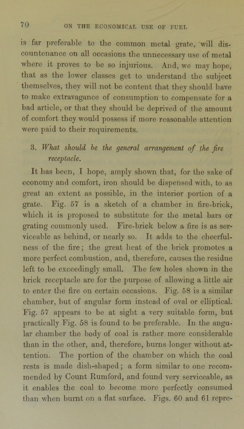 is far preferable to the common metal grate, will dis- countenance on all occasions the unnecessary use of metal where it proves to be so injurious. And, we may hope, that as the lower classes get to understand the subject themselves, they will not be content that they should have to make extravagance of consumption to compensate for a bad article, or that they should be deprived of the amount of comfort they would possess if more reasonable attention were paid to their requirements. 3. What should be the general arrangement of the fire receptacle. It has been, I hope, amply shown that, for the sake of economy and comfort, iron should be dispensed with, to as great an extent as possible, in the interior portion of a grate. Fig. 57 is a sketch of a chamber in fire-brick, which it is proposed to substitute for the metal bars or grating commonly used. Fire-brick below a fire is as ser- viceable as behind, or nearly so. It adds to the cheerful- ness of the fire; the great heat of the brick promotes a more perfect combustion, and, therefore, causes the residue left to be exceedingly small. The few holes shown in the brick receptacle are for the purpose of allowing a little air to enter the fire on certain occasions. Fig. 58 is a similar chamber, but of angular form instead of oval or elliptical. Fig. 57 appears to be at sight a very suitable form, but practically Fig. 58 is found to be preferable. In the angu- lar chamber the body of coal is rather more considerable than in the other, and, therefore, burns longer without at- tention. The portion of the chamber on which the coal rests is made dish-shaped; a form similar to one recom- mended by Count Rum ford, and found very serviceable, as it enables the coal to become more perfectly consumed than when burnt on a fiat surface. Figs. 60 and 61 repre-