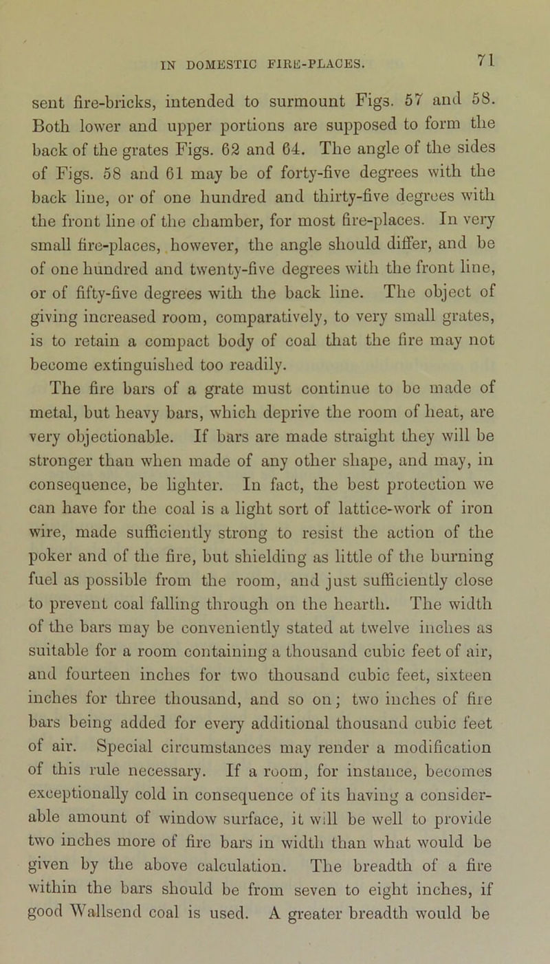 sent fire-bricks, intended to surmount Figs. 57 and 58. Both lower and upper portions are supposed to form the back of the grates Figs. 62 and 64. The angle of the sides of Figs. 58 and 61 may be of forty-five degrees with the back line, or of one hundred and thirty-five degrees with the front line of the chamber, for most fire-places. In very small fire-places, however, the angle should differ, and be of one hundred and twenty-five degrees with the front line, or of fifty-five degrees with the back line. The object of giving increased room, comparatively, to very small grates, is to retain a compact body of coal that the fire may not become extinguished too readily. The fire bars of a grate must continue to be made of metal, but heavy bars, which deprive the room of heat, are very objectionable. If bars are made straight they will be stronger than when made of any other shape, and may, in consequence, be lighter. In fact, the best protection we can have for the coal is a light sort of lattice-work of iron wire, made sufficiently strong to resist the action of the poker and of the fire, but shielding as little of the burning fuel as possible from the room, and just sufficiently close to prevent coal falling through on the hearth. The width of the bars may be conveniently stated at twelve inches as suitable for a room containing a thousand cubic feet of air, and fourteen inches for two thousand cubic feet, sixteen inches for three thousand, and so on; two inches of fire bars being added for every additional thousand cubic feet of air. Special circumstances may render a modification of this rule necessary. If a room, for instance, becomes exceptionally cold in consequence of its having a consider- able amount of window surface, it will be well to provide two inches more of fire bars in width than what would be given by the above calculation. The breadth of a fire within the bars should be from seven to eight inches, if good Wallsend coal is used. A greater breadth would be