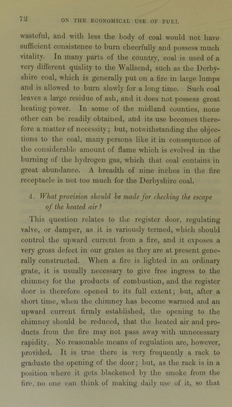 wasteful, and with less the body of coal would not have sufficient consistence to burn cheerfully and possess much vitality. In many parts of the country, coal is used of a very different quality to the Wallsend, such as the Derby- shire coal, which is generally put on a fire in large lumps and is allowed to burn slowly for a long time. Such coal leaves a large residue of ash, and it does not possess great heating power. In some of the midland counties, none other can be readily obtained, and its use becomes there- fore a matter of necessity; but, notwithstanding the objec- tions to the coal, many persons like it in consequence of the considerable amount of flame which is evolved in the burning of the hydrogen gas, which that coal contains in great abundance. A breadth of nine inches in the fire receptacle is not too much for the Derbyshire coal. 4. What provision should he made for checking the escape of the heated air ? This question relates to the register door, regulating valve, or damper, as it is variously termed, which should control the upward current from a fire, and it exposes a very gross defect in our grates as they are at present gene- rally constructed. When a fire is lighted in an ordinary grate, it is usually necessary to give free ingress to the chimney for the products of combustion, and the register door is therefore opened to its full extent; but, after a short time, when the chimney has become warmed and an upward current firmly established, the opening to the chimney should be reduced, that the heated air and pro- ducts from the fire may not pass away with unnecessary rapidity. No reasonable means of regulation are, however, provided. It is true there is very frequently a rack to graduate the opening of the door; but, as the rack is in a position where it gets blackened by the smoke from the fire, no one can think of making daily use of it, so that