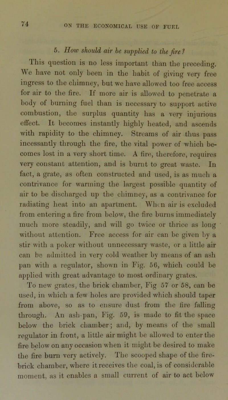 5. How should air be supplied to the fire 1 This question is no less important than the preceding. We have not only been in the habit of giving very free ingress to the chimney, but we have allowed too free access for air to the fire. If more air is allowed to penetrate a body of burning fuel than is necessary to support active combustion, the surplus quantity has a very injurious effect. It becomes instantly highly heated, and ascends with rapidity to the chimney. Streams of air thus pass incessantly through the fire, the vital power of which be- comes lost in a very short time. A fire, therefore, requires very constant attention, and is burnt to great waste. In fact, a grate, as often constructed and used, is as much a contrivance for warming the largest possible quantity of air to be discharged up the chimney, as a contrivance for radiating heat into an apartment. Whtn air is excluded from entering a fire from below, the fire burns immediately much more steadily, and will go twice or thrice as long without attention. Free access for air can be given by a stir with a poker without unnecessary waste, or a little air can be admitted in very cold weather by means of an ash pan with a regulator, shown in Fig. 56, which could be applied with great advantage to most ordinary grates. To new grates, the brick chamber, Fig 57 or 58, can be used, in which a few holes are provided which should taper from above, so as to ensure dust from the fire falling through. An ash-pan, Fig. 59, is made to fit the space below the brick chamber; and, by means of the small regulator in front, a little air might be allowed to enter the fire below on any occasion when it might be desired to make the fire burn very actively. The scooped shape of the fire- brick chamber, where it receives the coal, is of considerable moment, as it enables a small current of air to act below