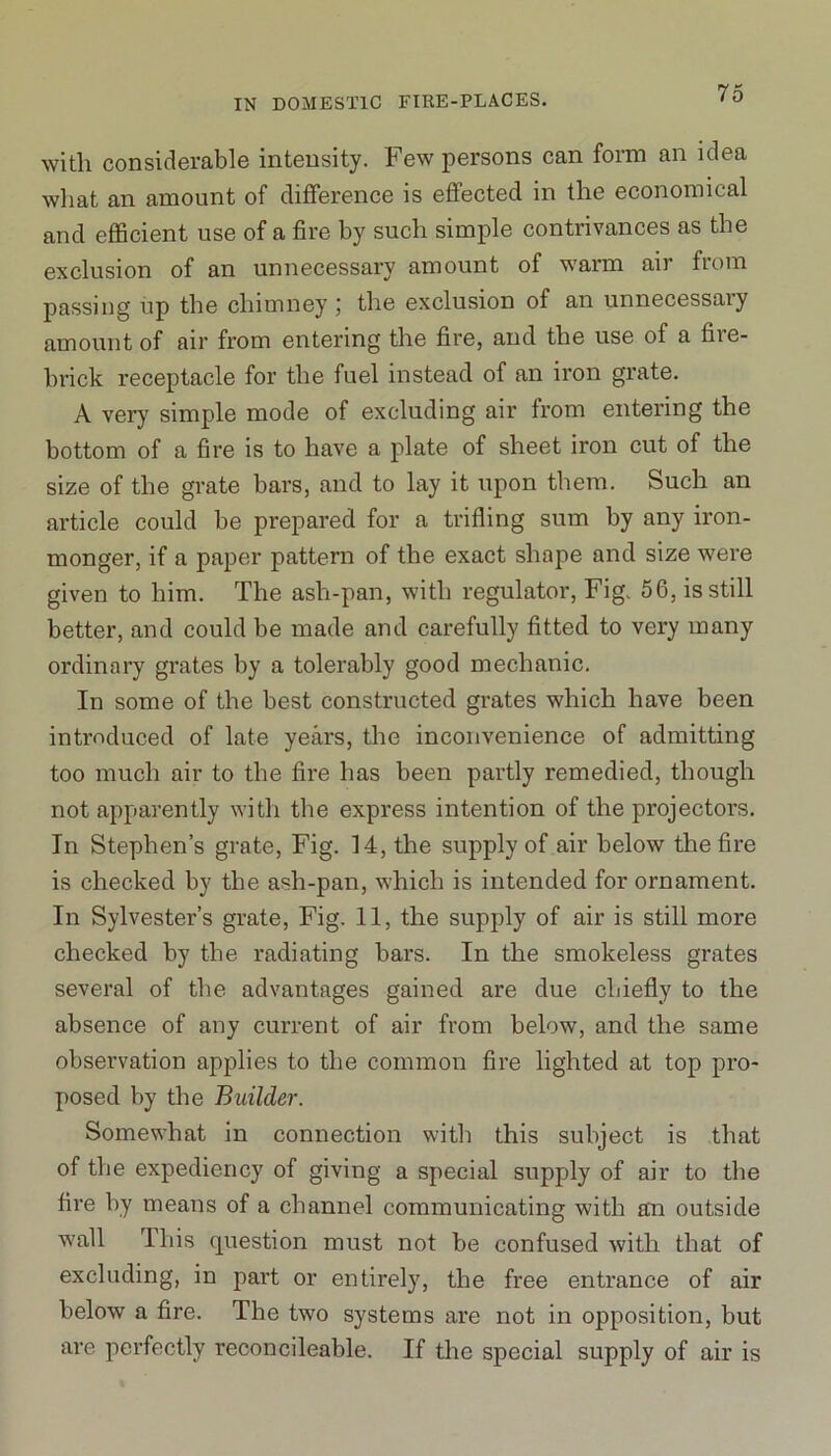 with considerable intensity. Few persons can form an idea what an amount of difference is effected in the economical and efficient use of a fire by such simple contrivances as the exclusion of an unnecessary amount of warm air from passing up the chimney the exclusion of an unnecessaiy amount of air from entering the fire, and the use of a fiie- brick receptacle for the fuel instead of an iron grate. A very simple mode of excluding air from entering the bottom of a fire is to have a plate of sheet iron cut of the size of the grate bars, and to lay it upon them. Such an article could be prepared for a trifling sum by any iron- monger, if a paper pattern of the exact shape and size were given to him. The ash-pan, with regulator, Fig. 56, is still better, and could be made and carefully fitted to very many ordinary grates by a tolerably good mechanic. In some of the best constructed grates which have been introduced of late years, the inconvenience of admitting too much air to the fire has been partly remedied, though not apparently with the express intention of the projectors. In Stephen’s grate, Fig. 14, the supply of air below the fire is checked by the ash-pan, which is intended for ornament. In Sylvester’s grate, Fig. 11, the supply of air is still more checked by the radiating bars. In the smokeless grates several of the advantages gained are due chiefly to the absence of any current of air from below, and the same observation applies to the common fire lighted at top pro- posed by the Builder. Somewhat in connection with this subject is that of the expediency of giving a special supply of air to the fire by means of a channel communicating with an outside wall This question must not be confused with that of excluding, in part or entirely, the free entrance of air below a fire. The two systems are not in opposition, but are perfectly reconcileable. If the special supply of air is