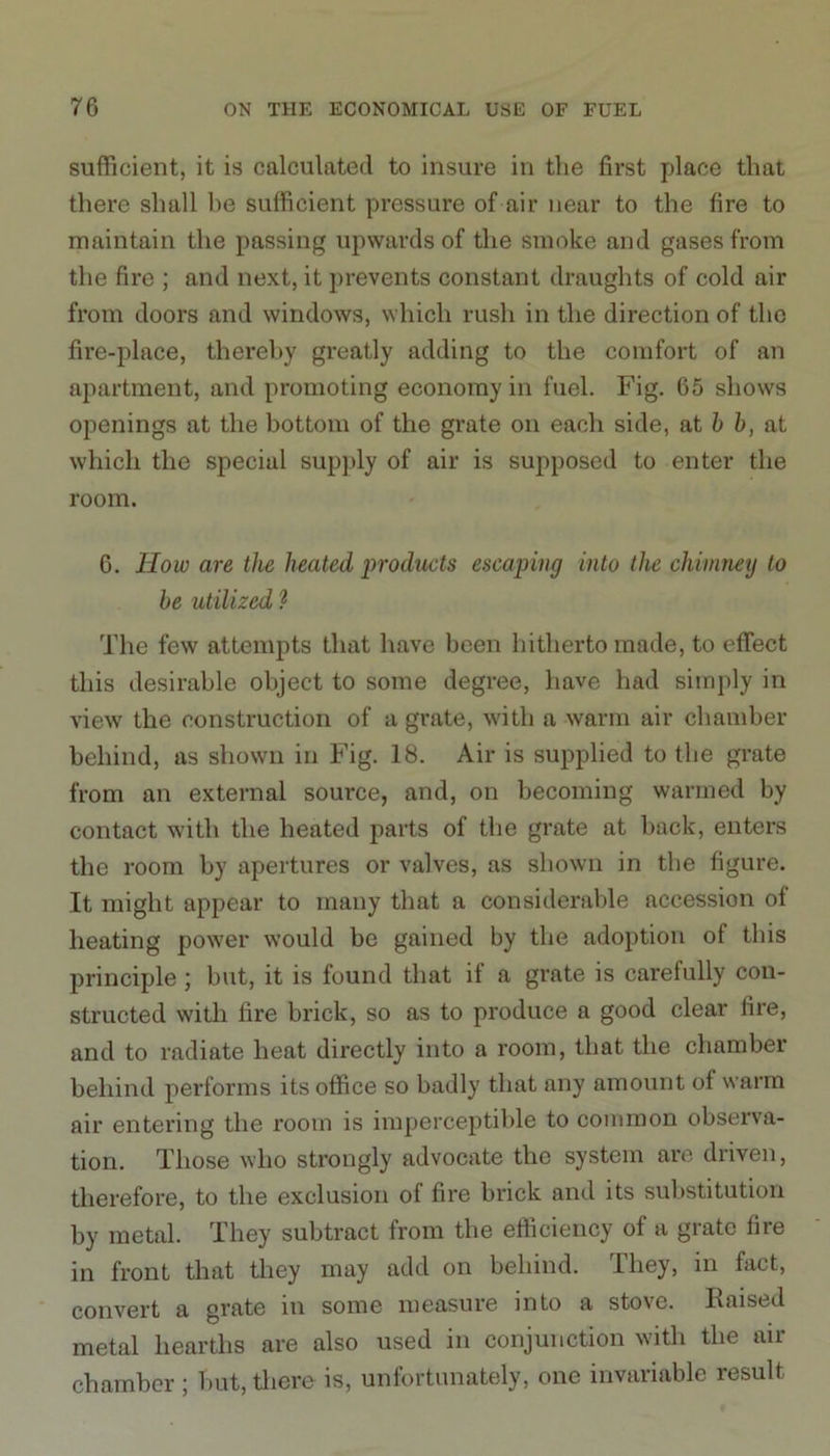 sufficient, it is calculated to insure in the first place that there shall he sufficient pressure of air near to the fire to maintain the passing upwards of the smoke and gases from the fire ; and next, it prevents constant draughts of cold air from doors and windows, which rush in the direction of the fire-place, thereby greatly adding to the comfort of an apartment, and promoting economy in fuel. Fig. 65 shows openings at the bottom of the grate on each side, at b b, at which the special supply of air is supposed to enter the room. 6. How are the heated products escaping into the chimney to be utilized ? The few attempts that have been hitherto made, to effect this desirable object to some degree, have had simply in view the construction of a grate, with a warm air chamber behind, as shown in Fig. 18. Air is supplied to the grate from an external source, and, on becoming warmed by contact with the heated parts of the grate at back, enters the room by apertures or valves, as shown in the figure. It might appear to many that a considerable accession of heating power would be gained by the adoption of this principle; but, it is found that if a grate is carefully con- structed with fire brick, so as to produce a good clear fire, and to radiate heat directly into a room, that the chamber behind performs its office so badly that any amount of warm air entering the room is imperceptible to common observa- tion. Those who strongly advocate the system are driven, therefore, to the exclusion of fire brick and its substitution by metal. They subtract from the efficiency of a grate fire in front that they may add on behind. They, in fact, convert a grate in some measure into a stove. Raised metal hearths are also used in conjunction with the air chamber ; but, there is, unfortunately, one invariable result