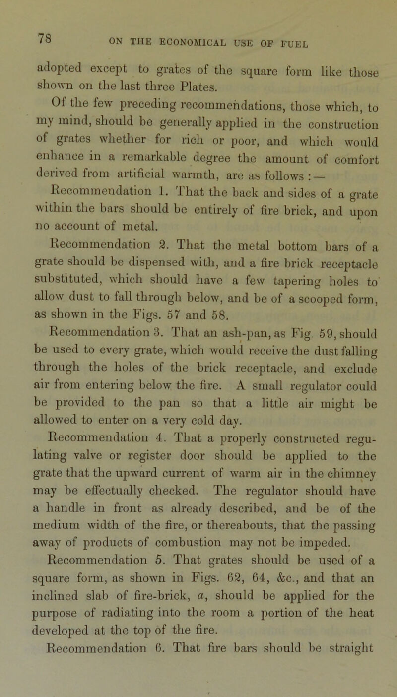 adopted except to grates of the square form like those shown on the last three Plates. Of the few preceding recommendations, those which, to my mind, should be generally applied in the construction of grates whether for rich or poor, and which would enhance in a remarkable degree the amount of comfort derived from artificial warmth, are as follows : — Recommendation 1. That the back and sides of a grate within the bars should be entirely of fire brick, and upon no account of metal. Recommendation 2. That the metal bottom bars of a grate should be dispensed with, and a fire brick receptacle substituted, which should have a few tapering holes to allow dust to fall through below, and be of a scooped form, as shown in the Figs. 57 and 58. Recommendation 3. That an ash-pan, as Fig 59, should be used to every grate, which would receive the dust falling through the holes of the brick receptacle, and exclude air from entering below tbe fire. A small regulator could be provided to the pan so that a little air might be allowed to enter on a very cold day. Recommendation 4. That a properly constructed regu- lating valve or register door should be applied to the grate that the upward current of warm air in the chimney may be effectually checked. The regulator should have a handle in front as already described, and be of the medium width of the fire, or thereabouts, that the passing away of products of combustion may not be impeded. Recommendation 5. That grates should be used of a square form, as shown in Figs. 62, 64, &c., and that an inclined slab of fire-brick, a, should be applied for the purpose of radiating into the room a portion of the heat developed at the top of the fire. Recommendation 6. That fire bars should be straight