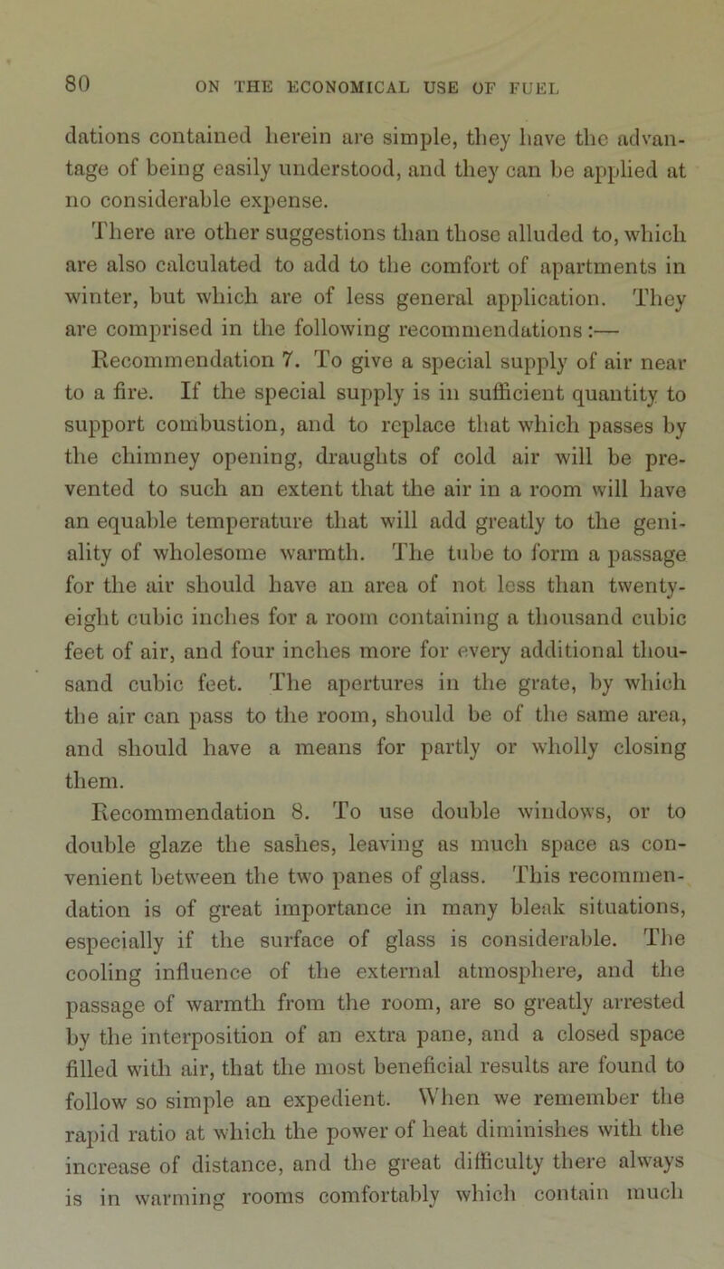 dations contained herein are simple, they have the advan- tage of being easily understood, and they can be applied at no considerable expense. There are other suggestions than those alluded to, which are also calculated to add to the comfort of apartments in winter, but which are of less general application. They are comprised in the following recommendations:— Recommendation 7. To give a special supply of air near to a fire. If the special supply is in sufficient quantity to support combustion, and to replace that which passes by the chimney opening, draughts of cold air will be pre- vented to such an extent that the air in a room will have an equable temperature that will add greatly to the geni- ality of wholesome warmth. The tube to form a passage for the air should have an area of not less than twenty- eight cubic inches for a room containing a thousand cubic feet of air, and four inches more for every additional thou- sand cubic feet. The apertures in the grate, by which the air can pass to the room, should be of the same area, and should have a means for partly or wholly closing them. Recommendation 8. To use double windows, or to double glaze the sashes, leaving as much space as con- venient between the two panes of glass. This recommen- dation is of great importance in many bleak situations, especially if the surface of glass is considerable. The cooling influence of the external atmosphere, and the passage of warmth from the room, are so greatly arrested by the interposition of an extra pane, and a closed space filled with air, that the most beneficial results are found to follow so simple an expedient. When we remember the rapid ratio at which the power of heat diminishes with the increase of distance, and the great difficulty there always is in warming rooms comfortably which contain much