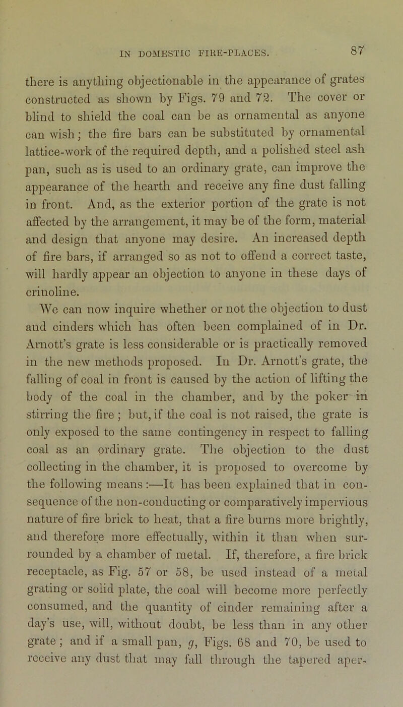 there is anything objectionable in the appearance of grates constructed as shown by Figs. 79 and 72. The cover or blind to shield the coal can be as ornamental as anyone can wish; the fire bars can be substituted by ornamental lattice-work of the required depth, and a polished steel ash pan, such as is used to an ordinary grate, can improve the appearance of the hearth and receive any fine dust tailing in front. And, as the exterior portion of the grate is not affected by the arrangement, it may be of the form, material and design that anyone may desire. An increased depth of fire bars, if arranged so as not to offend a correct taste, will hardly appear an objection to anyone in these days of crinoline. We can now inquire whether or not the objection to dust and cinders which has often been complained of in Dr. Arnott’s grate is less considerable or is practically removed in the new methods proposed. In Dr. Arnott’s grate, the falling of coal in front is caused by the action of lifting the body of the coal in the chamber, and by the poker in stirring the fire ; but, if the coal is not raised, the grate is only exposed to the same contingency in respect to falling coal as an ordinary grate. The objection to the dust collecting in the chamber, it is proposed to overcome by the following means :—It has been explained that in con- sequence of the non-conducting or comparatively impervious nature of fire brick to heat, that a fire burns more brightly, and therefore more effectually, within it than when sur- rounded by a chamber of metal. If, therefore, a fire brick receptacle, as Fig. 57 or 58, be used instead of a metal grating or solid plate, the coal will become more perfectly consumed, and the quantity of cinder remaining after a day’s use, will, without doubt, be less than in any other grate; and if a small pan, g, Figs. 68 and 70, be used to receive any dust that may fall through the tapered aper-