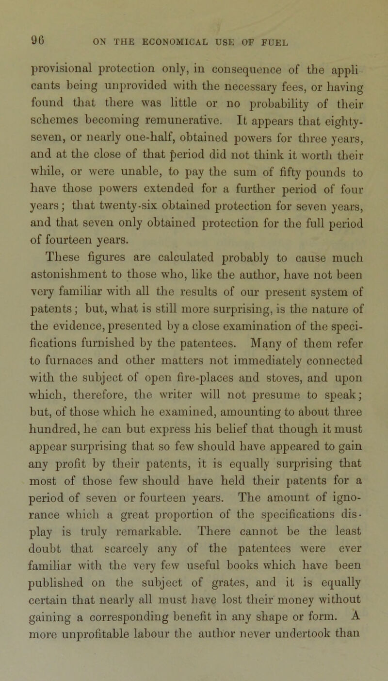 provisional protection only, in consequence of the appli cants being unprovided with the necessary fees, or having found that there was little or no probability of their schemes becoming remunerative. It appears that eighty- seven, or nearly one-half, obtained powers for three years, and at the close of that period did not think it worth their while, or were unable, to pay the sum of fifty pounds to have those powers extended for a further period of four years; that twenty-six obtained protection for seven years, and that seven only obtained protection for the full period of fourteen years. These figures are calculated probably to cause much astonishment to those who, like the author, have not been very familiar with all the results of our present system of patents; but, what is still more surprising, is the nature of the evidence, presented by a close examination of the speci- fications furnished by the patentees. Many of them refer to furnaces and other matters not immediately connected with the subject of open fire-places and stoves, and upon which, therefore, the writer will not presume to speak; but, of those which he examined, amounting to about three hundred, he can but express his belief that though it must appear surprising that so few should have appeared to gain any profit by their patents, it is equally surprising that most of those few should have held their patents for a period of seven or fourteen years. The amount of igno- rance which a great proportion of the specifications dis- play is truly remarkable. There cannot be the least doubt that scarcely any of the patentees were ever familiar with the very few useful books which have been published on the subject of grates, and it is equally certain that nearly all must have lost their money without gaining a corresponding benefit in any shape or form. A more unprofitable labour the author never undertook than