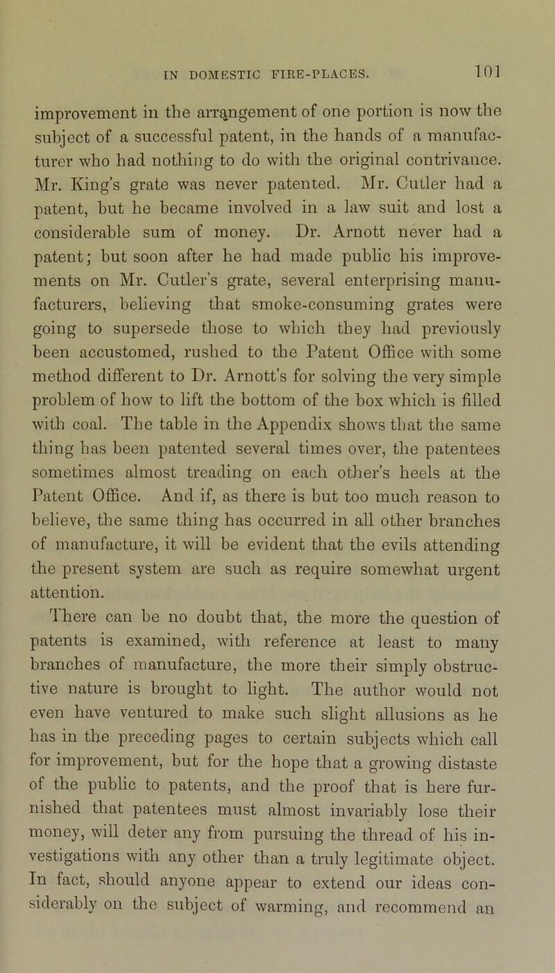 improvement in the arrangement of one portion is now the subject of a successful patent, in the hands of a manufac- turer who had nothing to do with the original contrivance. Mr. King’s grate was never patented. Mr. Cutler had a patent, hut he became involved in a law suit and lost a considerable sum of money. Dr. Arnott never had a patent; but soon after he had made public his improve- ments on Mr. Cutler’s grate, several enterprising manu- facturers, believing that smoke-consuming grates were going to supersede those to which they had previously been accustomed, rushed to the Patent Office with some method different to Dr. Arnott’s for solving the very simple problem of how to lift the bottom of the box which is filled with coal. The table in the Appendix shows that the same thing has been patented several times over, the patentees sometimes almost treading on each other’s heels at the Patent Office. And if, as there is but too much reason to believe, the same thing has occurred in all other branches of manufacture, it will be evident that the evils attending the present system are such as require somewhat urgent attention. rl here can be no doubt that, the more the question of patents is examined, with reference at least to many branches of manufacture, the more their simply obstruc- tive nature is brought to light. The author would not even have ventured to make such slight allusions as he has in the preceding pages to certain subjects which call for improvement, but for the hope that a growing distaste of the public to patents, and the proof that is here fur- nished that patentees must almost invariably lose their money, will deter any from pursuing the thread of his in- vestigations with any other than a truly legitimate object. In fact, should anyone appear to extend our ideas con- siderably on the subject of warming, and recommend an