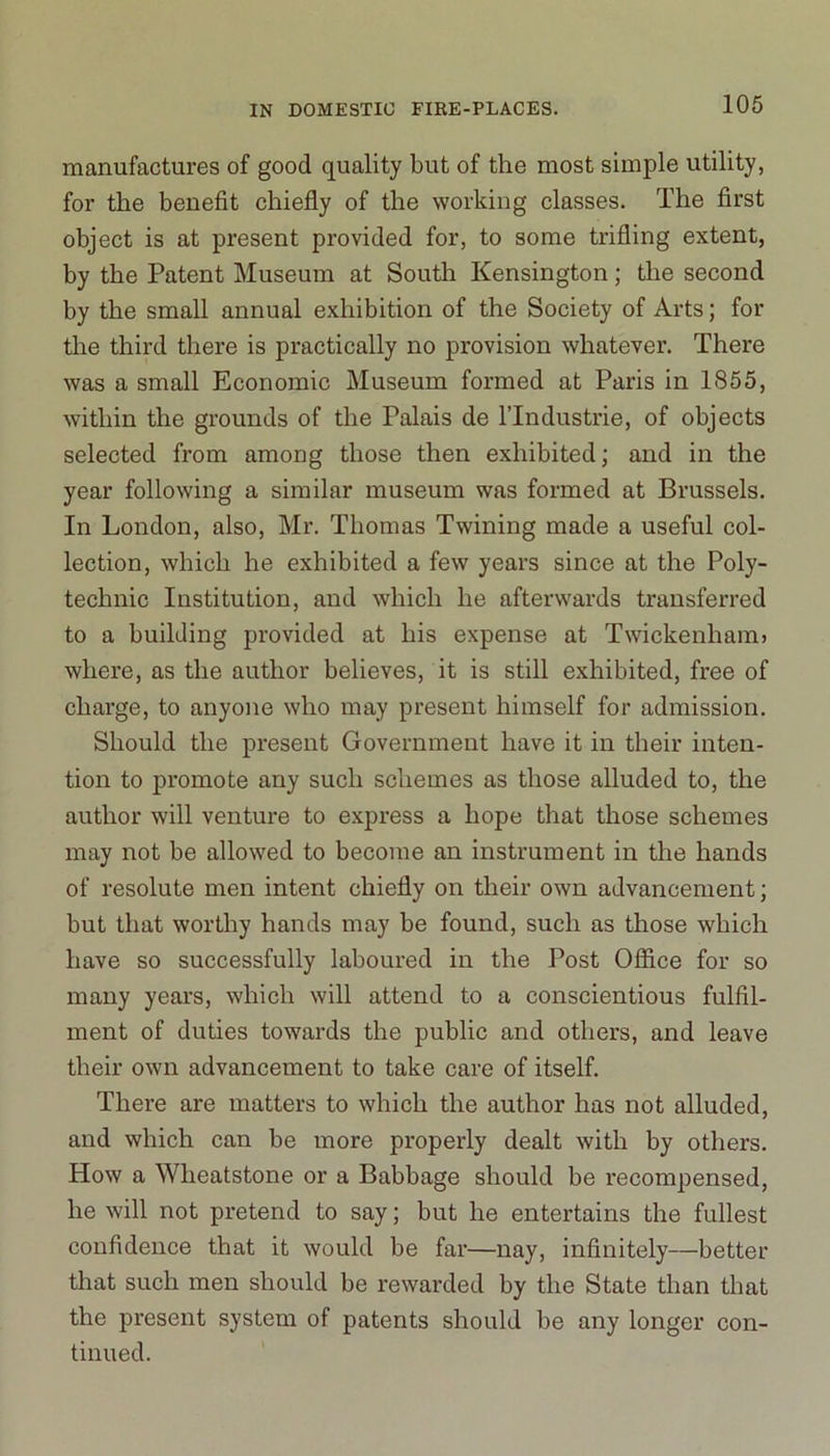 manufactures of good quality but of the most simple utility, for the benefit chiefly of the working classes. The first object is at present provided for, to some trifling extent, by the Patent Museum at South Kensington; the second by the small annual exhibition of the Society of Arts; for the third there is practically no provision whatever. There was a small Economic Museum formed at Paris in 1855, within the grounds of the Palais de l’lndustrie, of objects selected from among those then exhibited; and in the year following a similar museum was formed at Brussels. In London, also, Mr. Thomas Twining made a useful col- lection, which he exhibited a few years since at the Poly- technic Institution, and which he afterwards transferred to a building provided at his expense at Twickenham} where, as the author believes, it is still exhibited, free of charge, to anyone who may present himself for admission. Should the present Government have it in their inten- tion to promote any such schemes as those alluded to, the author will venture to express a hope that those schemes may not be allowed to become an instrument in the hands of resolute men intent chiefly on their own advancement; but that worthy hands may be found, such as those which have so successfully laboured in the Post Office for so many years, which will attend to a conscientious fulfil- ment of duties towards the public and others, and leave their own advancement to take care of itself. There are matters to which the author has not alluded, and which can be more properly dealt with by others. How a Wheatstone or a Babbage should be recompensed, he will not pretend to say; but he entertains the fullest confidence that it would be far—nay, infinitely—better that such men should be rewarded by the State than that the present system of patents should be any longer con- tinued.