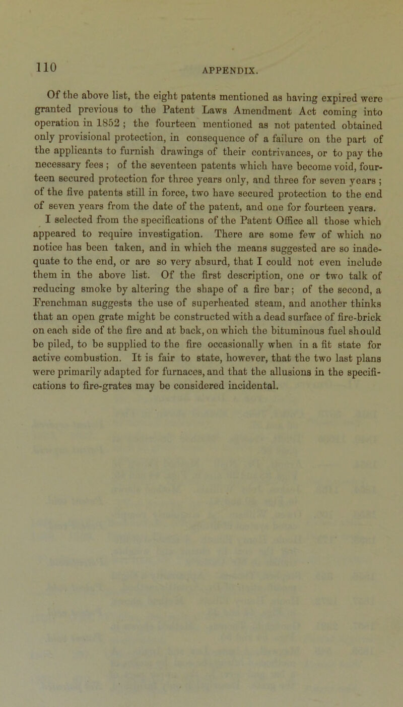 Of the above list, the eight patents mentioned as having expired were granted previous to the Patent Laws Amendment Act coming into operation in 1852 ; the fourteen mentioned as not patented obtained only provisional protection, in consequence of a failure on the part of the applicants to furnish drawings of their contrivances, or to pay the necessary fees ; of the seventeen patents which have become void, four- teen secured protection for three years only, and three for seven years ; ot the five patents still in force, two have secured protection to the end of seven years from the date of the patent, and one for fourteen years. I selected from the specifications of the Patent Office all those which appeared to require investigation. There are some few of which no notice has been taken, and in which the means suggested are so inade- quate to the end, or are so very absurd, that I could not even include them in the above list. Of the first description, one or two talk of reducing smoke by altering the shape of a fire bar; of the second, a Frenchman suggests the use of superheated steam, and another thinks that an open grate might be constructed with a dead surface of fire-brick on each side of the fire and at back, on which the bituminous fuel should be piled, to be supplied to the fire occasionally when in a fit state for active combustion. It is fair to state, however, that the two last plans were primarily adapted for furnaces, and that the allusions in the specifi- cations to fire-grates may be considered incidental.