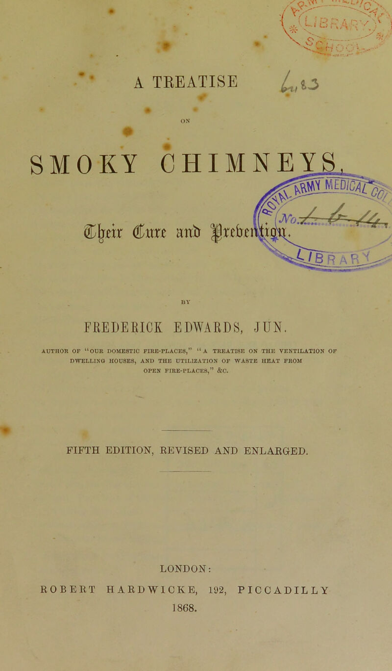 ;• A TKEATISE # ON BY SMOKY CHIMNEY Cjieir (Him anb |)rcbe FREDERICK EDWARDS, JUN. AUTHOR OF “OUR DOMESTIC FIRE-PLACES,” “A TREATISE ON THE VENTILATION OF DWELLING HOUSES, AND THE UTILIZATION OF WASTE HEAT FROM OPEN FIRE-PLACES,” &C. FIFTH EDITION, REVISED AND ENLARGED. LONDON: ROBERT HARDWICK E, 192, PICCADILLY 1868.