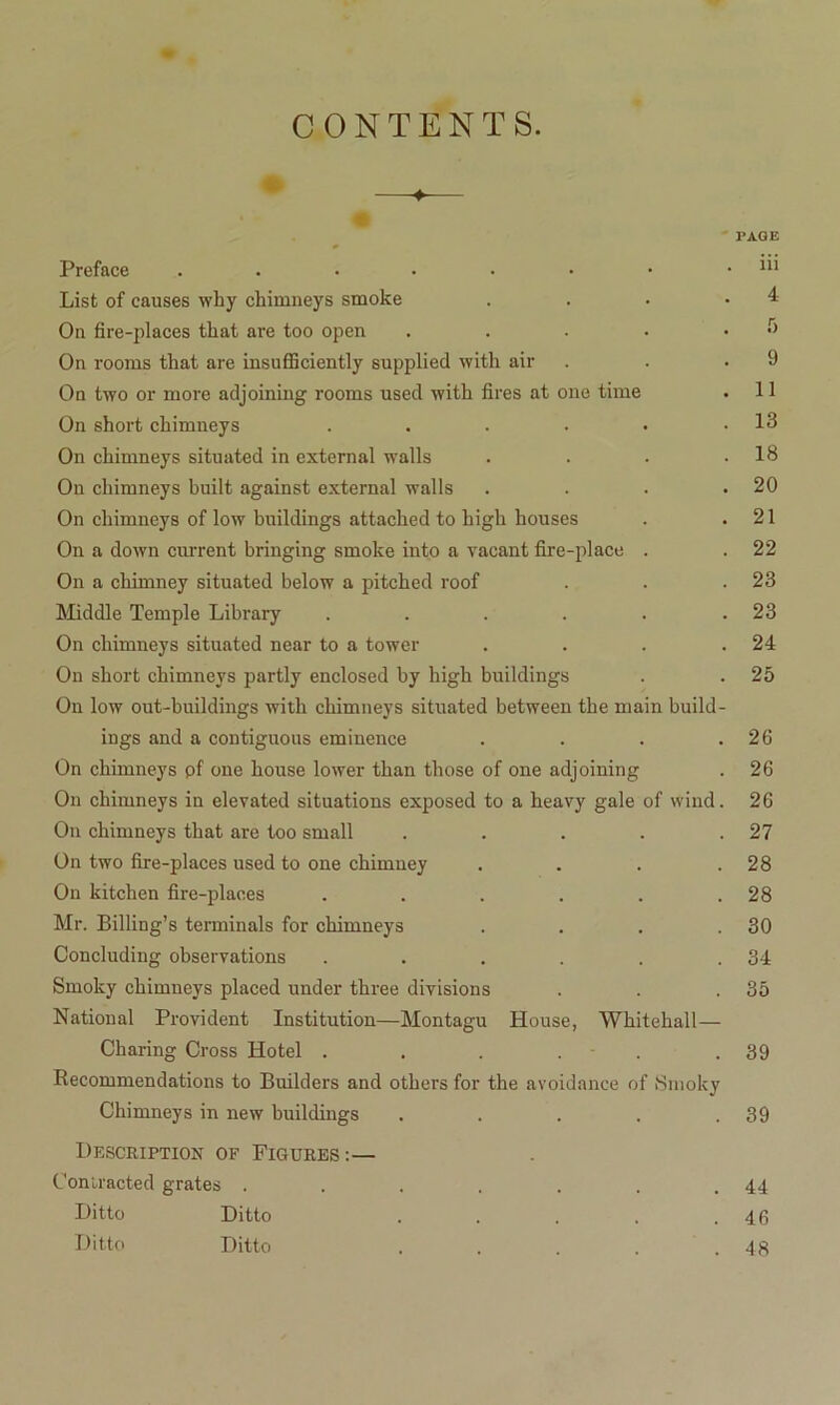 CONTENTS. -♦ Preface ....... List of causes why chimneys smoke . On fire-places that are too open . On rooms that are insufficiently supplied with air On two or more adjoining rooms used with fires at one time On short chimneys ...... On chimneys situated in external walls . On chimneys built against external walls . On chimneys of low buildings attached to high houses On a down current bringing smoke into a vacant fire-place . On a chimney situated below a pitched roof Middle Temple Library ...... On chimneys situated near to a tower . . . . On short chimneys partly enclosed by high buildings On low out-buildings with chimneys situated between the main build- ings and a contiguous eminence .... On chimneys pf one house lower than those of one adjoining On chimneys in elevated situations exposed to a heavy gale of wind. On chimneys that are too small ..... On two fire-places used to one chimney .... On kitchen fire-places ...... Mr. Billing’s terminals for chimneys .... Concluding observations ...... Smoky chimneys placed under three divisions National Provident Institution—Montagu House, Whitehall — Charing Cross Hotel . . . . - . Recommendations to Builders and others for the avoidance of Smoky Chimneys in new buildings ..... Description of Figures:— Contracted grates ....... Ditto Ditto ..... Ditto Ditto .... PAGE iii 4 5 9 11 13 18 20 21 22 23 23 24 25 26 26 26 27 28 28 30 34 35 39 39 44 46 48