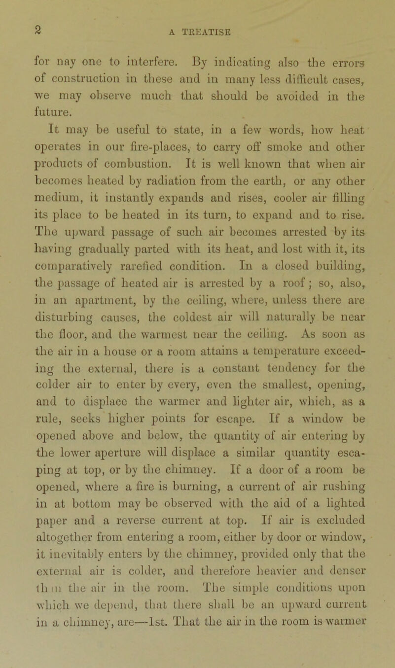 for nay one to interfere. By indicating also the errors of construction in these and in many less difficult cases, we may observe much that should be avoided in the future. It may be useful to state, in a few words, how heat operates in our fire-places, to carry off smoke and other products of combustion. It is well known that when air becomes heated by radiation from the earth, or any other medium, it instantly expands and rises, cooler air filling its place to be heated in its turn, to expand and to rise. The upward passage of such air becomes arrested by its having gradually parted with its heat, and lost with it, its comparatively rarefied condition. In a closed building, the passage of heated air is arrested by a roof; so, also, in an apartment, by the ceiling, where, unless there are disturbing causes, the coldest air will naturally be near the floor, and the warmest near the ceiling. As soon as the air in a house or a room attains a temperature exceed- ing the external, there is a constant tendency for the colder air to enter by every, even the smallest, opening, and to displace the warmer and lighter air, which, as a rule, seeks higher points for escape. If a window be opened above and below, the quantity of air entering by the lower aperture will displace a similar quantity esca- ping at top, or by the chimney. If a door of a room be opened, where a fire is burning, a current of air rushing in at bottom may be observed with the aid of a lighted paper and a reverse current at toj). If air is excluded altogether from entering a room, either by door or window, it inevitably enters by the chimney, provided only that the external air is colder, and therefore heavier and denser ill in the air in the room. The simple conditions upon which we depend, that there shall lie an upward current in a chimney, are—1st. That the air in the room is warmer