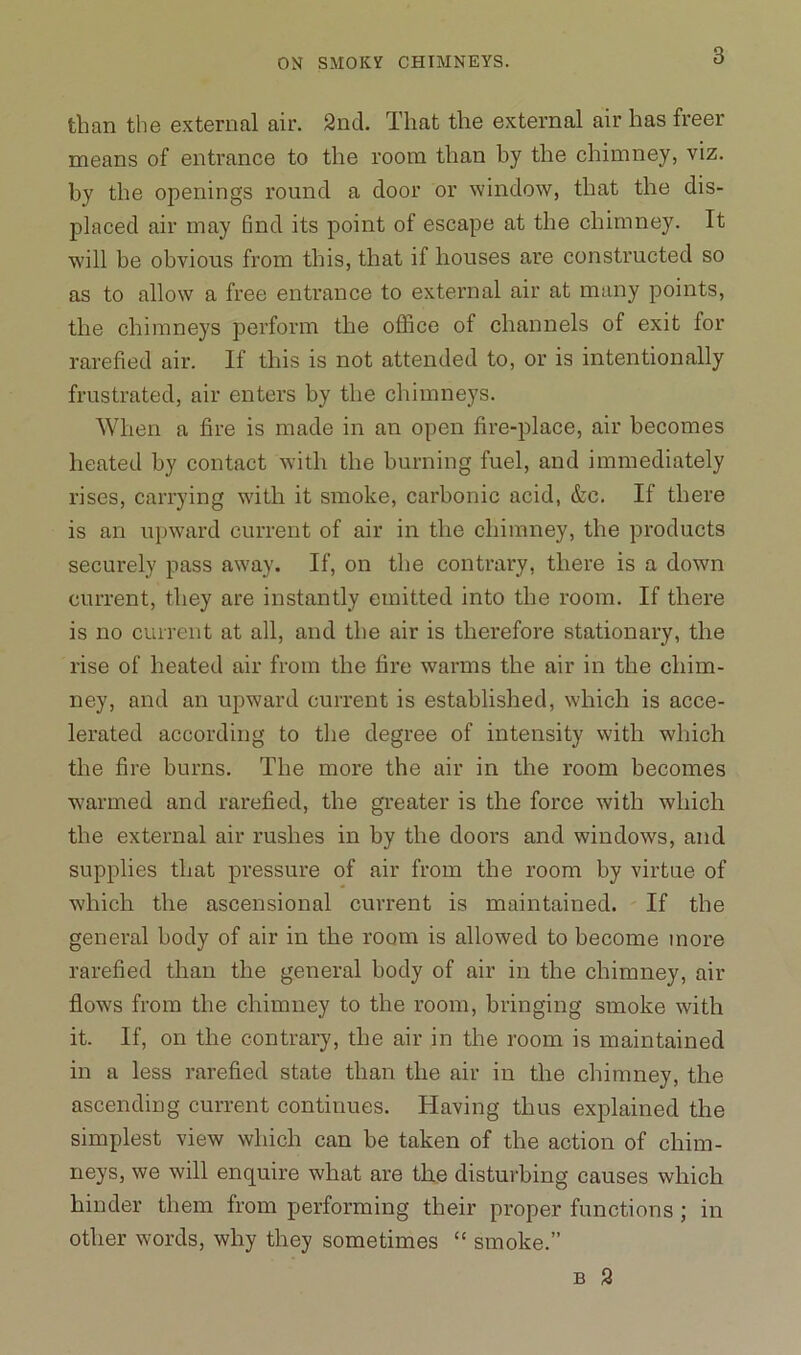 than the external air. 2nd. That the external air has freer means of entrance to the room than by the chimney, viz. by the openings round a door or window, that the dis- placed air may 6nd its point of escape at the chimney. It will be obvious from this, that if houses are constructed so as to allow a free entrance to external air at many points, the chimneys perform the office of channels of exit for rarefied air. If this is not attended to, or is intentionally frustrated, air enters by the chimneys. When a fire is made in an open fire-place, air becomes heated by contact with the burning fuel, and immediately rises, carrying with it smoke, carbonic acid, &c. If there is an upward current of air in the chimney, the products securely pass away. If, on the contrary, there is a down current, they are instantly emitted into the room. If there is no current at all, and the air is therefore stationary, the rise of heated air from the fire warms the air in the chim- ney, and an upward current is established, which is acce- lerated according to the degree of intensity with which the fire burns. The more the air in the room becomes warmed and rarefied, the greater is the force with which the external air rushes in by the doors and windows, and supplies that pressure of air from the room by virtue of which the ascensional current is maintained. If the general body of air in the room is allowed to become more rarefied than the general body of air in the chimney, air flows from the chimney to the room, bringing smoke with it. If, on the contrary, the air in the room is maintained in a less rarefied state than the air in the chimney, the ascending current continues. Having thus explained the simplest view which can be taken of the action of chim- neys, we will enquire what are the disturbing causes which hinder them from performing their proper functions ; in other words, why they sometimes “ smoke.” b 2