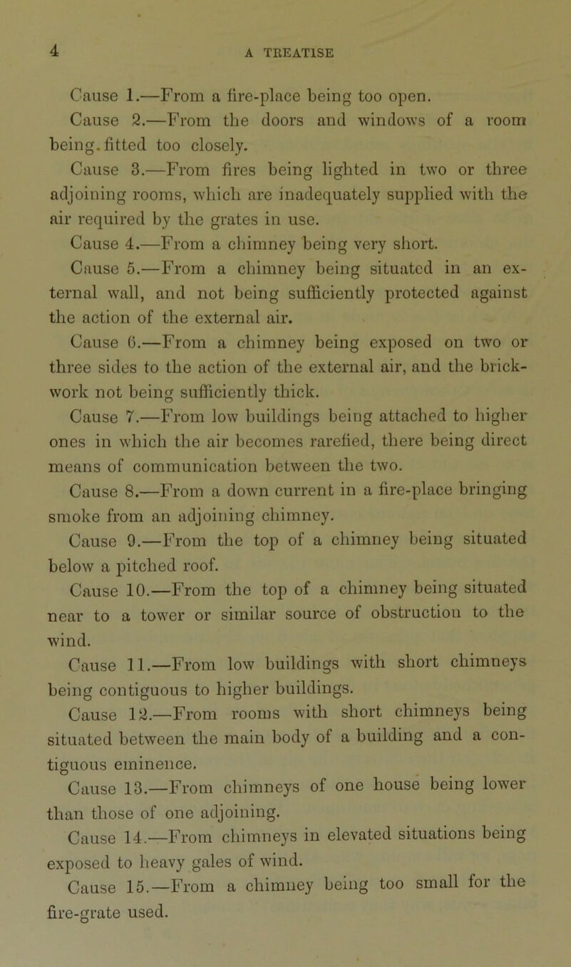 Cause 1.—From a fire-place being too open. Cause 2.—From the doors and windows of a room being, fitted too closely. Cause 3.—From fires being lighted in two or three adjoining rooms, which are inadequately supplied with the air required by the grates in use. Cause 4.—From a chimney being very short. Cause 5.—From a chimney being situated in an ex- ternal wall, and not being sufficiently protected against the action of the external air. Cause 6.—From a chimney being exposed on two or three sides to the action of the external air, and the brick- work not being sufficiently thick. Cause 7.—From low buildings being attached to higher ones in which the air becomes rarefied, there being direct means of communication between the two. Cause 8.—From a down current in a fire-place bringing smoke from an adjoining chimney. Cause 9.—From the top of a chimney being situated below a pitched roof. Cause 10.—From the top of a chimney being situated near to a tower or similar source of obstruction to the wind. Cause 11.—From low buildings with short chimneys being contiguous to higher buildings. Cause 12.—From rooms with short chimneys being situated between the main body of a building and a con- tiguous eminence. Cause 13.—From chimneys of one house being lower than those of one adjoining. Cause 14.—From chimneys in elevated situations being exposed to heavy gales of wind. Cause 15.—From a chimney being too small for the fire-grate used.