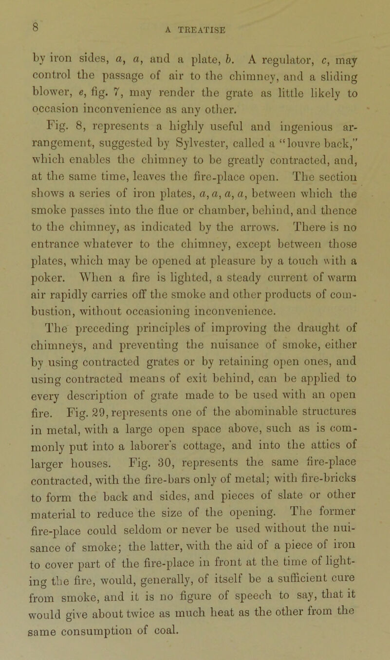 by iron sides, a, a, and a plate, b. A regulator, c, may control the passage of air to the chimney, and a sliding blower, e, fig. 7, may render the grate as little likely to occasion inconvenience as any other. Fig. 8, represents a highly useful and ingenious ar- rangement, suggested by Sylvester, called a “louvre back,” which enables the chimney to be greatly contracted, and, at the same time, leaves the fire-place open. The section shows a series of iron plates, a, a, a, a, between which the smoke passes into the Hue or chamber, behind, and thence to the chimney, as indicated by the arrows. There is no entrance whatever to the chimney, except between those plates, which may be opened at pleasure by a touch with a poker. When a fire is lighted, a steady current of warm air rapidly carries off the smoke and other products of com- bustion, without occasioning inconvenience. The preceding principles of improving the draught of chimneys, and preventing the nuisance of smoke, either by using contracted grates or by retaining open ones, and using contracted means of exit behind, can be applied to every description of grate made to be used with an open fire. Fig. 29, represents one of the abominable structures in metal, with a large open space above, such as is com- monly put into a laborer's cottage, and into the attics of larger houses. Fig. 30, represents the same fire-place contracted, with the fire-bars only of metal; with fire-bricks to form the back and sides, and pieces of slate or other material to reduce the size of the opening. The former fire-place could seldom or never be used without the nui- sance of smoke; the latter, with the aid of a piece of iron to cover part of the fire-place in front at the time of light- ing the fire, would, generally, of itself be a sufficient cure from smoke, and it is no figure of speech to say, that it would give about twice as much heat as the other from the same consumption of coal.