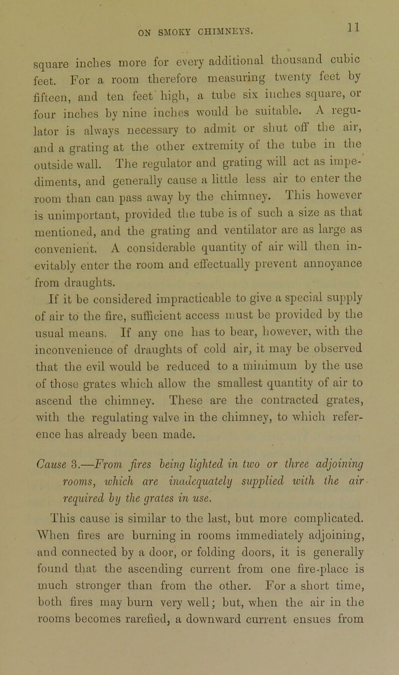 11 square inches more for every additional thousand cubic feet. For a room therefore measuring twenty feet by fifteen, and ten feet'high, a tube six inches square, or four inches by nine inches would be suitable. A regu- lator is always necessary to admit or shut off the air, and a grating at the other extremity of the tube in the outside wall. The regulator and grating will act as impe- diments, and generally cause a little less air to enter the room than can pass away by the chimney. This however is unimportant, provided the tube is of such a size as that mentioned, and the grating and ventilator are as large as convenient. A considerable quantity of air will then in- evitably enter the room and effectually prevent annoyance from draughts. If it be considered impracticable to give a special supply of air to the fire, sufficient access must be provided by the usual means. If any one has to bear, however, with the inconvenience of draughts of cold air, it may be observed that the evil would be reduced to a minimum by the use of those grates which allow the smallest quantity of air to ascend the chimney. These are the contracted grates, with the regulating valve in the chimney, to which refer- ence has already been made. Cause 3.—From fires being lighted in two or three adjoining rooms, ivhich are inadcquatelij supplied with the air required by the grates in use. This cause is similar to the last, but more complicated. When fires are burning in rooms immediately adjoining, and connected by a door, or folding doors, it is generally found that the ascending current from one fire-place is much stronger than from the other. For a short time, both fires may burn very well; but, when the air in the rooms becomes rarefied, a downward current ensues from