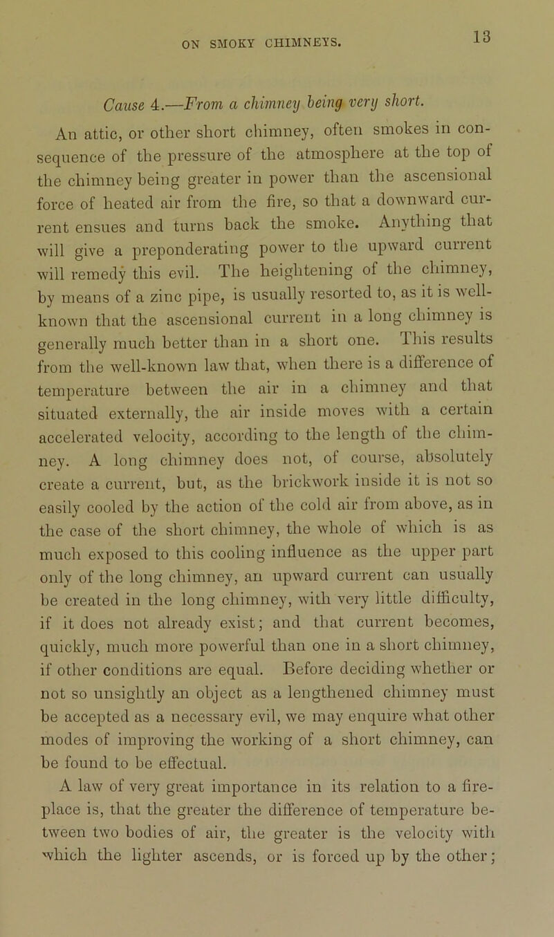 Cause 4.—From a chimneij being very short. An attic, or other short chimney, often smokes in con- sequence of the pressure of the atmosphere at the top ot the chimney being greater in power than the ascensional force of heated air from the fire, so that a downward cur- rent ensues and turns back the smoke. Anything that will give a preponderating power to the upward current will remedy this evil. The heightening of the chimney, by means of a zinc pipe, is usually resorted to, as it is well- known that the ascensional current in a long chimney is generally much better than in a short one. dbis results from the well-known law that, when there is a difference of temperature between the air in a chimney and that situated externally, the air inside moves with a certain accelerated velocity, according to the length of the chim- ney. A long chimney does not, ot course, absolutely create a current, hut, as the brickwork inside it is not so easily cooled by the action ot the cold air from above, as in the case of the short chimney, the whole of which is as much exposed to this cooling influence as the upper part only of the long chimney, an upward current can usually he created in the long chimney, with very little difficulty, if it does not already exist; and that current becomes, quickly, much more powerful than one in a short chimney, if other conditions are equal. Before deciding whether or not so unsightly an object as a lengthened chimney must be accepted as a necessary evil, we may enquire what other modes of improving the working of a short chimney, can he found to be effectual. A law of very great importance in its relation to a fire- place is, that the greater the difference of temperature be- tween two bodies of air, the greater is the velocity with which the lighter ascends, or is forced up by the other;