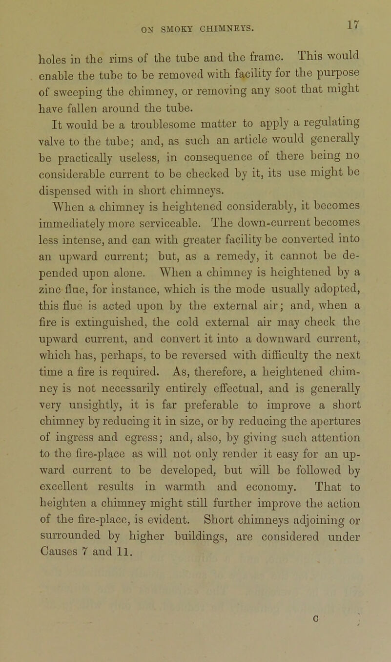 holes in the rims of the tube and the frame. This would enable tbe tube to be removed with facility for the purpose of sweeping the chimney, or removing any soot that might have fallen around the tube. It would be a troublesome matter to apply a regulating valve to the tube; and, as such an article would generally be practically useless, in consequence of there being no considerable current to be checked by it, its use might be dispensed with in short chimneys. When a chimney is heightened considerably, it becomes immediately more serviceable. The down-current becomes less intense, and can with greater facility be converted into an upward current; but, as a remedy, it cannot be de- pended upon alone. When a chimney is heightened by a zinc flue, for instance, which is the mode usually adopted, this flue is acted upon by the external air; and, when a fire is extinguished, the cold external air may check the upward current, and convert it into a downward current, which has, perhaps, to be reversed with difficulty the next time a fire is required. As, therefore, a heightened chim- ney is not necessarily entirely effectual, and is generally very unsightly, it is far preferable to improve a short chimney by reducing it in size, or by reducing the apertures of ingress and egress; and, also, by giving such attention to the fire-place as will not only render it easy for an up- ward current to be developed, but will be followed by excellent results in warmth and economy. That to heighten a chimney might still further improve the action of the fire-place, is evident. Short chimneys adjoining or surrounded by higher buildings, are considered under Causes 7 and 11. c