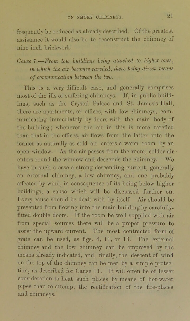 frequently be reduced as already described. Of the greatest assistance it would also be to reconstruct the chimney of nine inch brickwork. Cause 7.—From low buildings being attached to higher ones, in which the air becomes rarefied, there being direct means of communication betiveen the hvo. This is a very difficult case, and generally comprises most of the ills of suffering chimneys. If, in public build- ings, sucb as the Crystal Palace and St. James’s Hall, there are apartments, or offices, with low chimneys, com- municating immediately by doors with the main body of the building; whenever the air in this is more rarefied than that in the offices, air flows from the latter into the former as naturally as cold air enters a warm room by an open window. As the air passes from the room, colder air enters round the window and descends the chimney. We have in such a case a strong descending current, generally an external chimney, a low chimney, and one probably affected by wind, in consequence of its being below higher buildings, a cause which will be discussed further on. Every cause should be dealt with by itself. Air should be prevented from flowing into the main building by carefully- fitted double doors. If the room be well supplied with air from special sources there will be a proper pressure to assist the upward current. The most contracted form of grate can be used, as figs. 4, 11, or 13. The external chimney and the low chimney can be improved by the means already indicated, and, finally, the descent of wind on the top of the chimney can be met by a simple protec- tion, as described for Cause 11. It will often be of lesser consideration to heat such places by means of hot-water pipes than to attempt the rectification of the fire-places and chimneys.