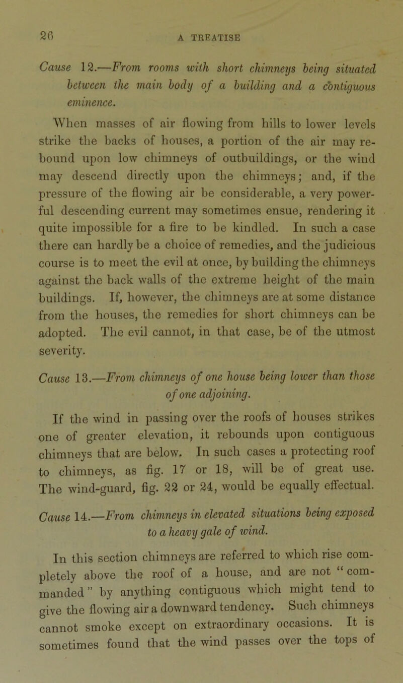 20 Cause 12.—From rooms with short chimneys being situated between the main body of a building and a contiguous eminence. When masses of air flowing from hills to lower levels strike the backs of houses, a portion of the air may re- bound upon low chimneys of outbuildings, or the wind may descend directly upon the chimneys; and, if the pressure of the flowing air be considerable, a very power- ful descending current may sometimes ensue, rendering it quite impossible for a fire to he kindled. In such a case there can hardly be a choice of remedies, and the judicious course is to meet the evil at once, by building the chimneys against the hack walls of the extreme height of the main buildings. If, however, the chimneys are at some distance from the houses, the remedies for short chimneys can be adopted. The evil cannot, in that case, be of the utmost severity. Cause 13.—From chimneys of one house being lower than those of one adjoining. If the wind in passing over the roofs of houses strikes one of greater elevation, it rebounds upon contiguous chimneys that are below. In such cases a protecting roof to chimneys, as fig. 17 or 18, will be of great use. The wind-guard, fig. 22 or 21, would be equally effectual. Cause 14.—From chimneys in elevated situations being exposed to a heavy gale of wind. In this section chimneys are referred to which rise com- pletely above the roof of a house, and aie not com- manded ” by anything contiguous which might tend to give the flowing air a downward tendency. Such chimneys cannot smoke except on extraordinary occasions. It is sometimes found that the wind passes over the tops of