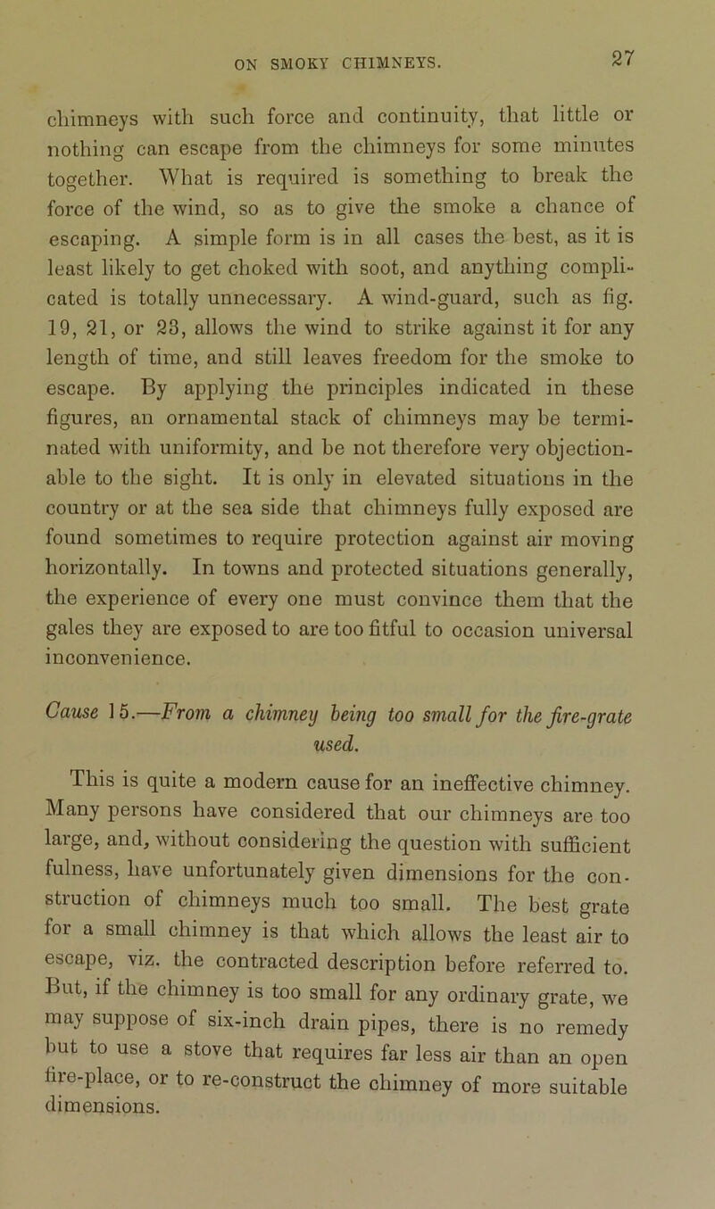 chimneys with such force and continuity, that little or nothing can escape from the chimneys for some minutes together. What is required is something to break the force of the wind, so as to give the smoke a chance of escaping. A simple form is in all cases the best, as it is least likely to get choked with soot, and anything compli- cated is totally unnecessary. A wind-guard, such as fig. 19, 21, or 23, allows the wind to strike against it for any length of time, and still leaves freedom for the smoke to escape. By applying the principles indicated in these figures, an ornamental stack of chimneys may be termi- nated with uniformity, and he not therefore very objection- able to the sight. It is only in elevated situations in the country or at the sea side that chimneys fully exposed are found sometimes to require protection against air moving horizontally. In towns and protected situations generally, the experience of every one must convince them that the gales they are exposed to are too fitful to occasion universal inconvenience. Cause 15.—From a chimney being too small for the fire-grate used. This is quite a modern cause for an ineffective chimney. Many persons have considered that our chimneys are too large, and, without considering the question with sufficient fulness, have unfortunately given dimensions for the con- struction of chimneys much too small. The best grate for a small chimney is that which allows the least air to escape, viz. the contracted description before referred to. But, if the chimney is too small for any ordinary grate, we may suppose of six-inch drain pipes, there is no remedy but to use a stove that requires far less air than an open fire-place, or to re-construct the chimney of more suitable dimensions.