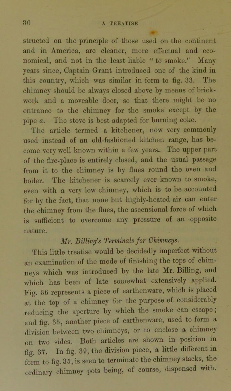 structed on the principle of those used on the continent and in America, are cleaner, more effectual and eco- nomical, and not in the least liable “ to smoke.” Many years since, Captain Grant introduced one of the kind in this country, which was similar in form to fig. 33. The chimney should be always closed above by means of brick- work and a moveable door, so that there might be no entrance to the chimney for the smoke except by the pipe a. The stove is best adapted for burning coke. The article termed a kitchener, now very commonly used instead of an old-fashioned kitchen range, has be- come very well known within a few years. The upper part of the fire-place is entirely closed, and the usual passage from it to the chimney is by flues round the oven and boiler. The kitchener is scarcely ever known to smoke, even with a very low chimney, which is to be accounted for by the fact, that none but highly-heated air can enter the chimney from the flues, the ascensional force of which is sufficient to overcome any pressure of an opposite nature. Mr. Billing’s Terminals for Chimnexjs. This little treatise would be decidedly imperfect without an examination of the mode of finishing the tops of chim- neys which was introduced by the late Mr. Billing, and which has been of late somewhat extensively applied. Fig. 36 represents a piece of earthenware, which is placed at the top of a chimney for the purpose of considerably reducing the aperture by which the smoke can escape; and fig. 35, another piece of earthenware, used to form a division between two chimneys, or to enclose a chimney on two sides. Both articles are shown in position in fig. 37. In fig. 39, the division piece, a little different in form to fig. 35, is seen to terminate the chimney stacks, the ordinary chimney pots being, of course, dispensed with.