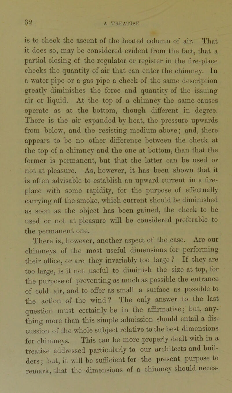 is to check the ascent of the heated column of air. That it does so, may be considered evident from the fact, that a partial closing of the regulator or register in the fire-place checks the quantity of air that can enter the chimney. In a water pipe or a gas pipe a check of the same description greatly diminishes the force and quantity of the issuing air or liquid. At the top of a chimney the same causes operate as at the bottom, though different in degree. There is the air expanded by heat, the pressure upwards from below, and the resisting medium above; and, there appears to be no other difference between the check at the top of a chimney and the one at bottom, than that the former is permanent, but that the latter can be used or not at pleasure. As, however, it has been shown that it is often advisable to establish an upward current in a fire- place with some rapidity, for the purpose of effectually carrying off the smoke, which current should be diminished as soon as the object has been gained, the check to be used or not at pleasure will be considered preferable to the permanent one. There is, however, another aspect of the case. Are our chimneys of the most useful dimensions for performing their office, or are they invariably too large ? It they are too large, is it not useful to diminish the size at top, for the purpose of preventing as much as possible the entrance of cold air, and to offer as small a surface as possible to the action of the wind ? The only answer to the last question must certainly be in the affirmative; but, any- thing more than this simple admission should entail a dis- cussion of the whole subject relative to the best dimensions for chimneys. This can be more properly dealt with in a treatise addressed particularly to our architects and buil- ders ; but, it will be sufficient for the present purpose to remark, that the dimensions of a chimney should neces-