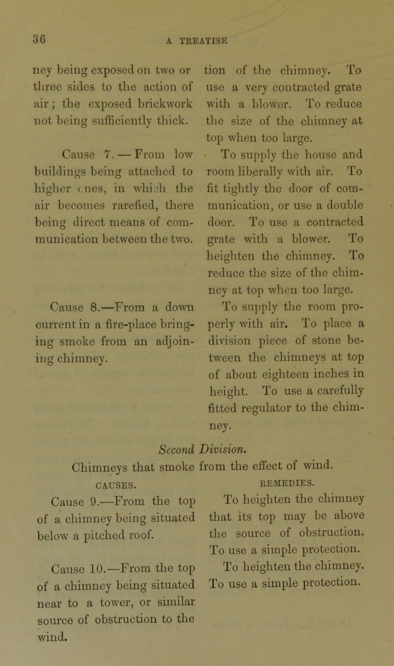 ney being exposed on two or three sides to tlie action of air; the exposed brickwork not being sufficiently thick. Cause 7. — From low buildings being attached to higher c nes, in which the air becomes rarefied, there being direct means of com- munication between the two. Cause 8.—From a down current in a fire-place bring- ing smoke from an adjoin- ing chimney. tion of the chimney. To use a very contracted grate with a blower. To reduce the size of the chimney at top when too large. To supply the house and room liberally with air. To fit tightly the door of com- munication, or use a double door. To use a contracted grate with a blower. To heighten the chimney. To reduce the size of the chim- ney at top when too large. To supply the room pro- perly with air. To place a division piece of stone be- tween the chimneys at top of about eighteen inches in height. To use a carefully fitted regulator to the chim- ney. Second Division. Chimneys that smoke from the effect of wind. CAUSES. REMEDIES. Cause 9.—From the top of a chimney being situated below a pitched roof. Cause 10.—From the top of a chimney being situated near to a tower, or similar source of obstruction to the wind. To heighten the chimney that its top may be above the source of obstruction. To use a simple protection. To heighten the chimney. To use a simple protection.