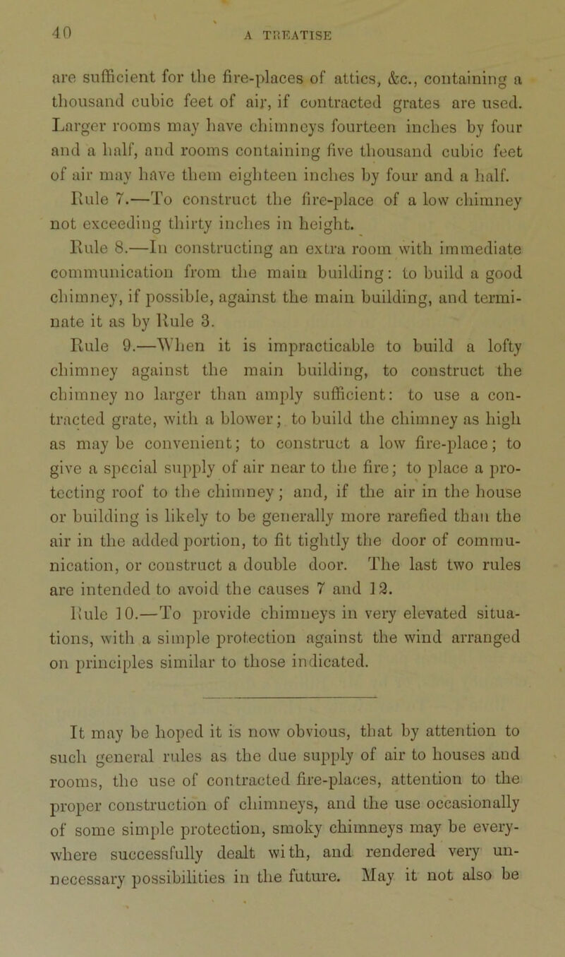 are sufficient for the fire-places of attics, &c., containing a thousand cubic feet of air, if contracted grates are used. Larger rooms may have chimneys fourteen inches by four and a half, and rooms containing five thousand cubic feet of air may have them eighteen inches by four and a half. Rule 7.—To construct the fire-place of a low chimney not exceeding thirty inches in height. Rule 8.—In constructing an extra room with immediate communication from the main building: to build a good chimney, if possible, against the main building, and termi- nate it as by Rule 3. Rule 9.—When it is impracticable to build a lofty chimney against the main building, to construct the chimney no larger than amply sufficient: to use a con- tracted grate, with a blower; to build the chimney as high as maybe convenient; to construct a low fire-place; to give a special supply of air near to the fire; to place a pro- tecting roof to the chimney; and, if the air in the house or building is likely to be generally more rarefied than the air in the added portion, to fit tightly the door of commu- nication, or construct a double door. The last two rules are intended to avoid the causes 7 and 12. Rule 10.—To provide chimneys in very elevated situa- tions, with a simple protection against the wind arranged on principles similar to those indicated. It may be hoped it is now obvious, that by attention to such general rules as the due supply of air to houses and rooms, the use of contracted fire-places, attention to the proper construction of chimneys, and the use occasionally of some simple protection, smoky chimneys may be every- where successfully dealt with, and rendered very un- necessary possibilities in the future. May it not also be