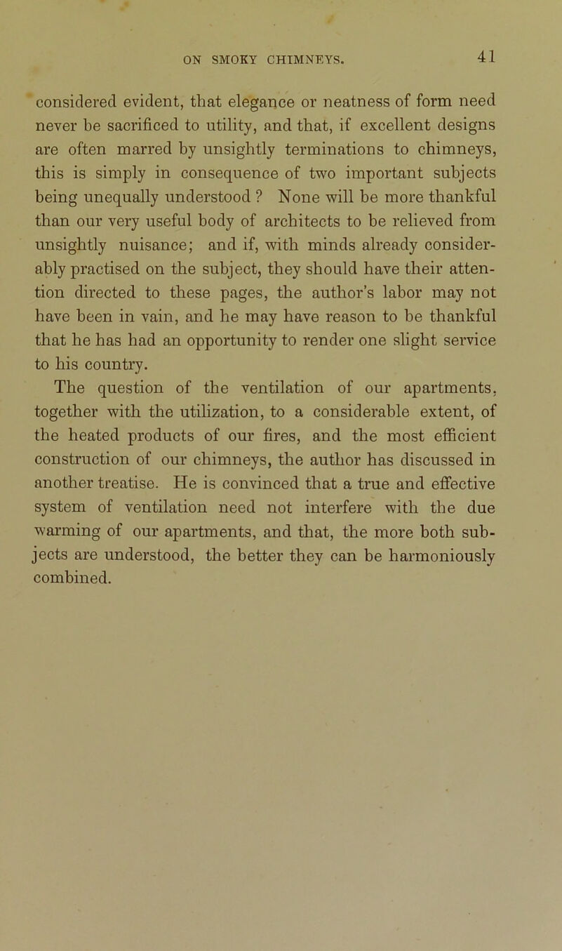 considered evident, that elegance or neatness of form need never be sacrificed to utility, and that, if excellent designs are often marred by unsightly terminations to chimneys, this is simply in consequence of two important subjects being unequally understood ? None will be more thankful than our very useful body of architects to be relieved from unsightly nuisance; and if, with minds already consider- ably practised on the subject, they should have their atten- tion directed to these pages, the author’s labor may not have been in vain, and he may have reason to be thankful that he has had an opportunity to render one slight service to his country. The question of the ventilation of our apartments, together with the utilization, to a considerable extent, of the heated products of our fires, and the most efficient construction of our chimneys, the author has discussed in another treatise. He is convinced that a true and effective system of ventilation need not interfere with the due warming of our apartments, and that, the more both sub- jects are understood, the better they can be harmoniously combined.