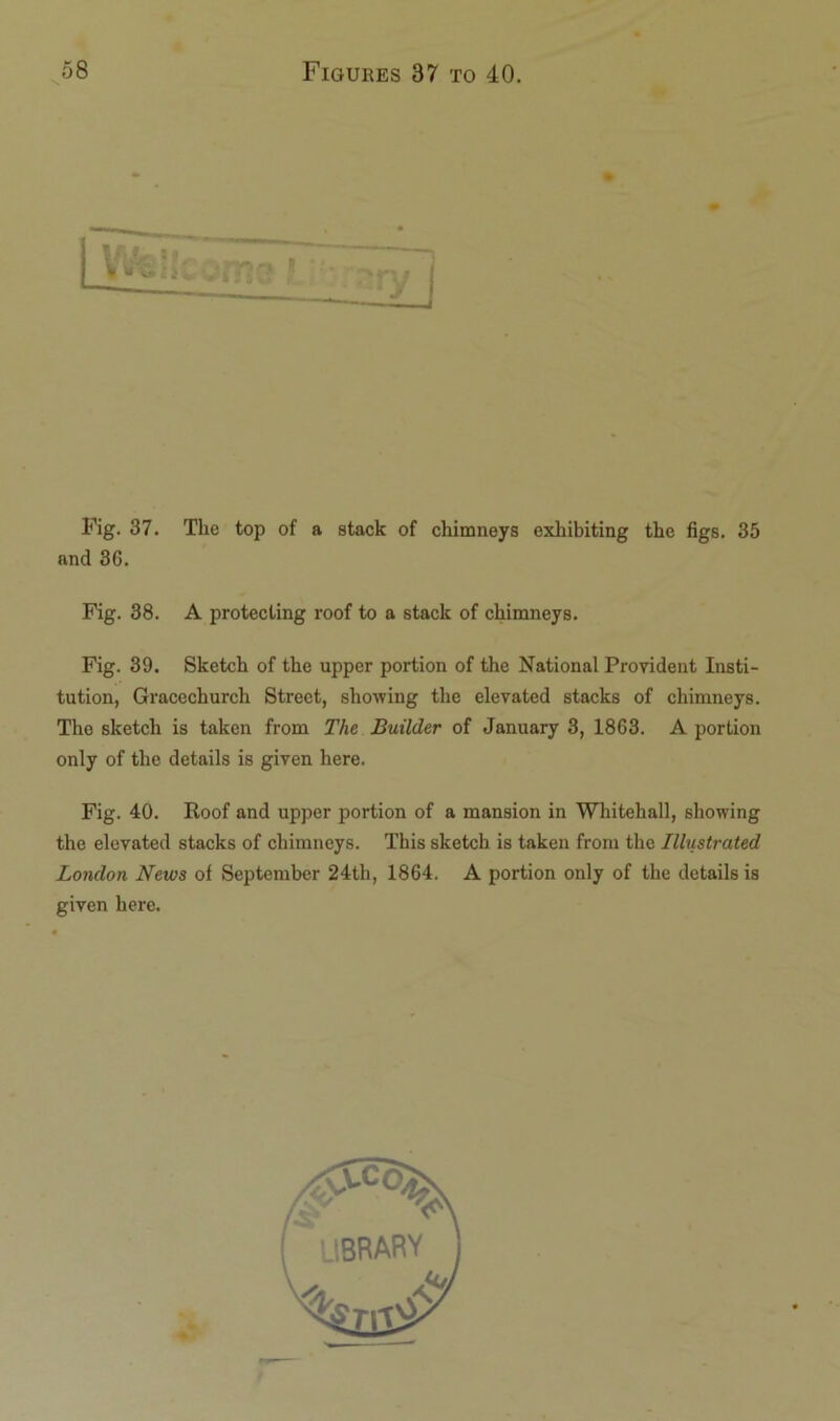 Fig. 37. The top of a stack of chimneys exhibiting the figs. 35 and 3G. Fig. 38. A protecting roof to a stack of chimneys. Fig. 39. Sketch of the upper portion of the National Provident Insti- tution, Gracechurch Street, showing the elevated stacks of chimneys. The sketch is taken from The Builder of January 3, 1863. A portion only of the details is given here. Fig. 40. Roof and upper portion of a mansion in Whitehall, showing the elevated stacks of chimneys. This sketch is taken from the Illustrated London News of September 24th, 1864. A portion only of the details is given here. library