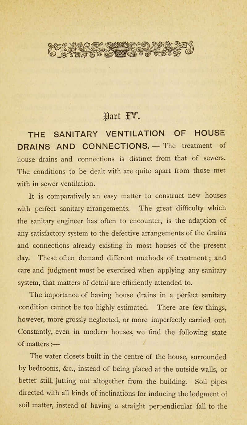 THE SANITARY VENTILATION OF HOUSE DRAINS AND CONNECTIONS. — The treatment of house drains and connections is distinct from that of sewers. The conditions to be dealt with are quite apart from those met with in sewer ventilation. It is comparatively an easy matter to construct new houses with perfect sanitary arrangements. The great difficulty which the sanitary engineer has often to encounter, is the adaption of any satisfactory system to the defective arrangements of the drains and connections already existing in most houses of the present day. These often demand different methods of treatment; and care and judgment must be exercised when applying any sanitary system, that matters of detail are efficiently attended to. The importance of having house drains in a perfect sanitary condition cannot be too highly estimated. There are few things, however, more grossly neglected, or more imperfectly carried out. Constantly, even in modern houses, we find the following state of matters:— The water closets built in the centre of the house, surrounded by bedrooms, &c., instead of being placed at the outside walls, or better still, jutting out altogether from the building. Soil pipes directed with all kinds of inclinations for inducing the lodgment of soil matter, instead of having a straight perpendicular fall to the