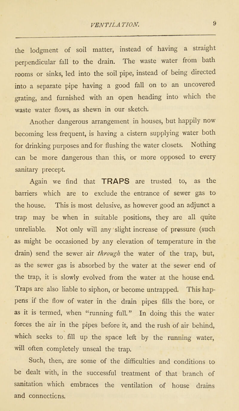 the lodgment of soil matter, instead of having a straight perpendicular fall to the drain. The waste water from bath rooms or sinks, led into the soil pipe, instead of being directed into a separate pipe having a good fall on to an uncovered grating, and furnished with an open heading into which the waste water flows, as shewn in our sketch. Another dangerous arrangement in houses, but happily now becoming less frequent, is having a cistern supplying water both for drinking purposes and for flushing the water closets. Nothing can be more dangerous than this, or more opposed to every sanitary precept. Again we find that TRAPS are trusted to, as the barriers which are to exclude the entrance of sewer gas to the house. This is most delusive, as however good an adjunct a trap may be when in suitable positions, they are all quite unreliable. Not only will any ' slight increase of pressure (such as might be occasioned by any elevation of temperature in the drain) send the sewer air through the water of the trap, but, as the sewer gas is absorbed by the water at the sewer end of the trap, it is slowly evolved from the water at the house end. Traps are also liable to siphon, or become untrapped. This hap- pens if the flow of water in the drain pipes fills the bore, or as it is termed, when “running full.” In doing this the water forces the air in the pipes before it, and the rush of air behind, which seeks to. fill up the space left by the running water, will often completely unseal the trap. Such, then, are some of the difficulties and conditions to be dealt with, in the successful treatment of that branch of sanitation which embraces the ventilation of house drains and connections.