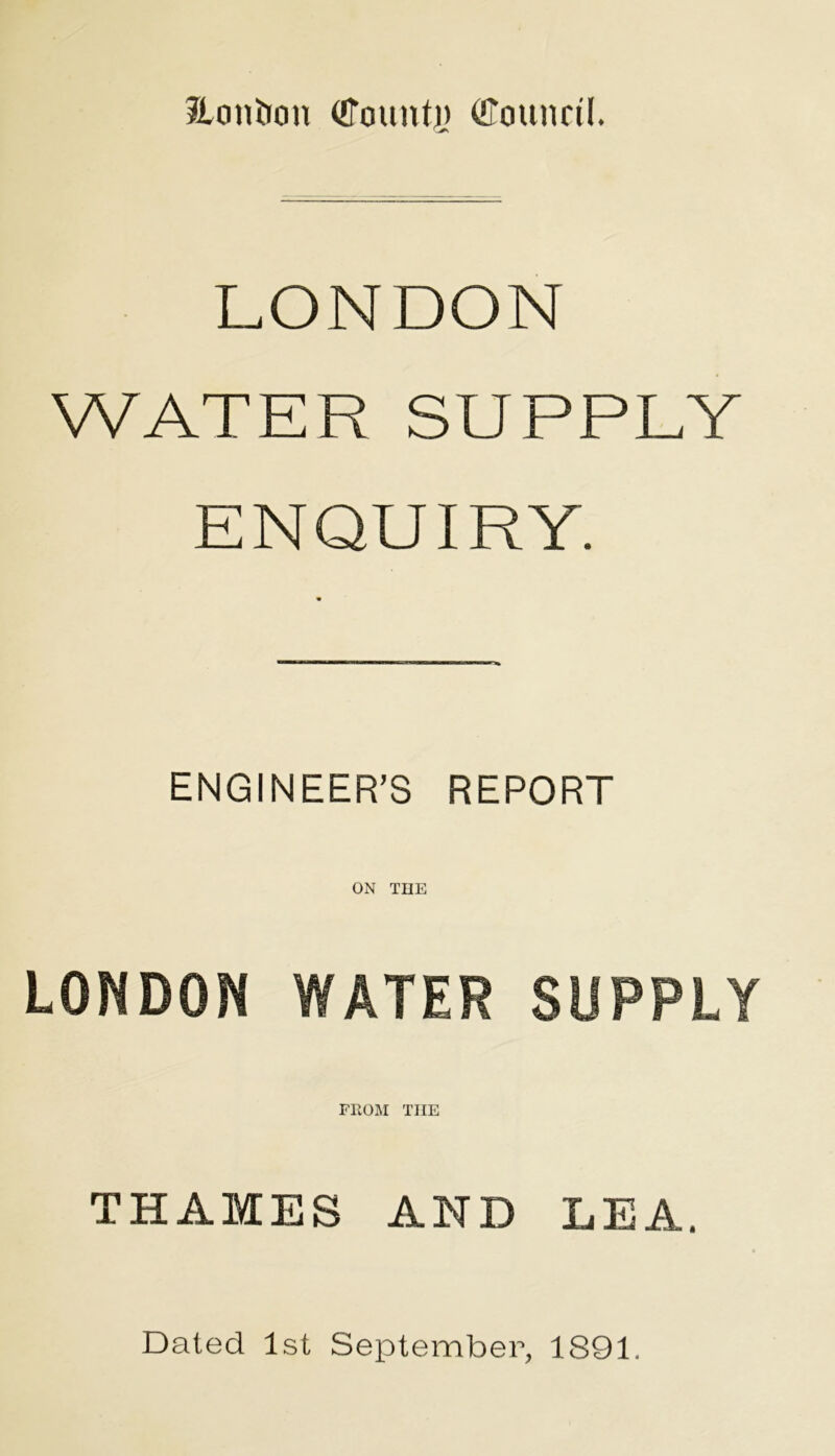 Jicmiion (Count),) (Counril. LONDON WATER SUPPLY ENQUIRY. ENGINEER’S REPORT LONDON WATER SUPPLY FROM THE THAMES AND LEA. Dated 1st September, 1891.